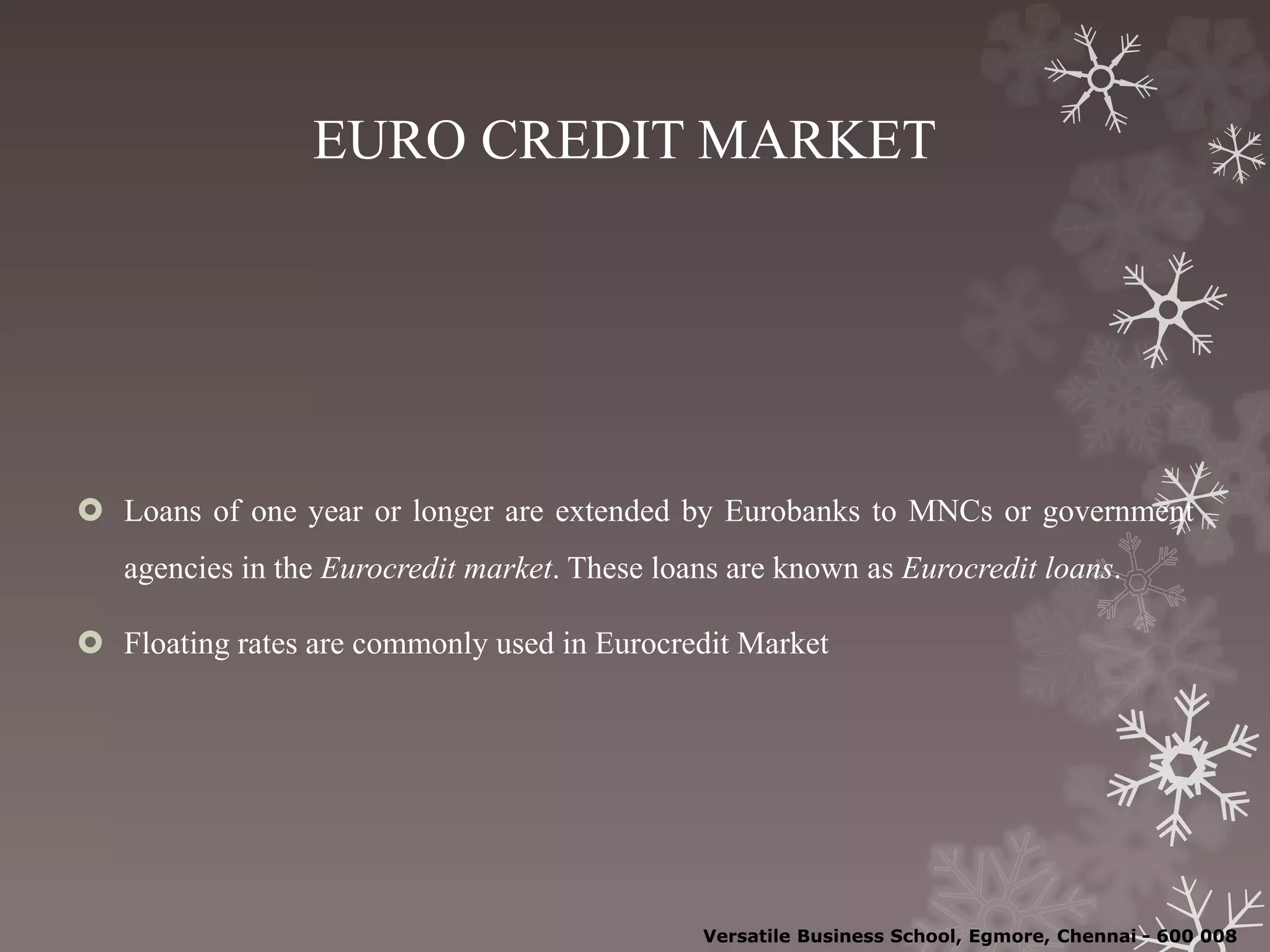 EURO CREDIT MARKET
 Loans of one year or longer are extended by Eurobanks to MNCs or government
agencies in the Eurocredit market. These loans are known as Eurocredit loans.
 Floating rates are commonly used in Eurocredit Market
Versatile Business School, Egmore, Chennai - 600 008
 