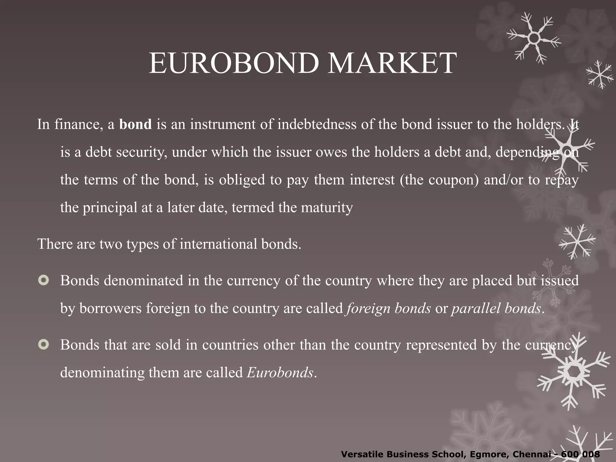 EUROBOND MARKET
In finance, a bond is an instrument of indebtedness of the bond issuer to the holders. It
is a debt security, under which the issuer owes the holders a debt and, depending on
the terms of the bond, is obliged to pay them interest (the coupon) and/or to repay
the principal at a later date, termed the maturity
There are two types of international bonds.
 Bonds denominated in the currency of the country where they are placed but issued
by borrowers foreign to the country are called foreign bonds or parallel bonds.
 Bonds that are sold in countries other than the country represented by the currency
denominating them are called Eurobonds.
Versatile Business School, Egmore, Chennai - 600 008
 