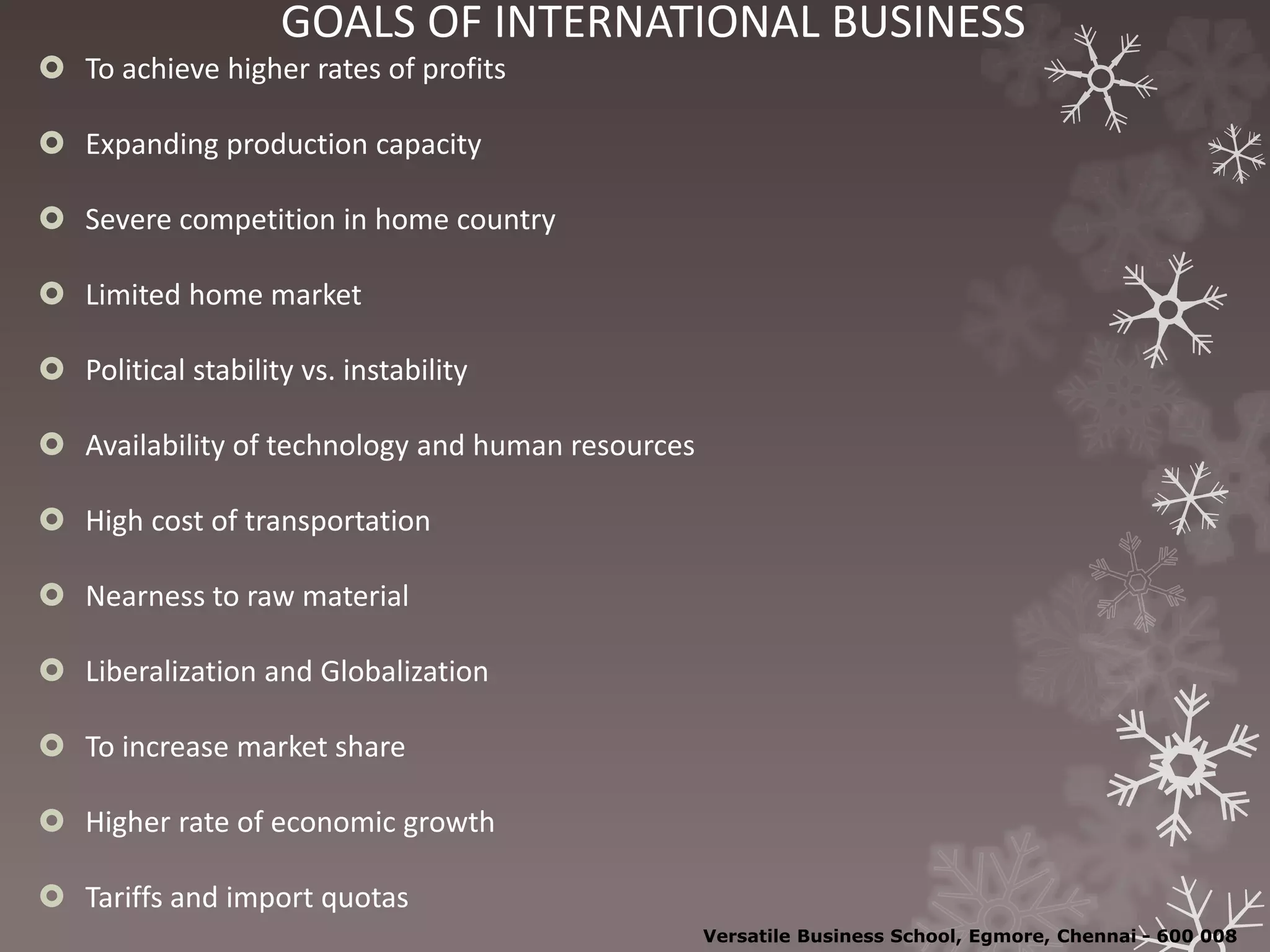 GOALS OF INTERNATIONAL BUSINESS
 To achieve higher rates of profits
 Expanding production capacity
 Severe competition in home country
 Limited home market
 Political stability vs. instability
 Availability of technology and human resources
 High cost of transportation
 Nearness to raw material
 Liberalization and Globalization
 To increase market share
 Higher rate of economic growth
 Tariffs and import quotas
Versatile Business School, Egmore, Chennai - 600 008
 