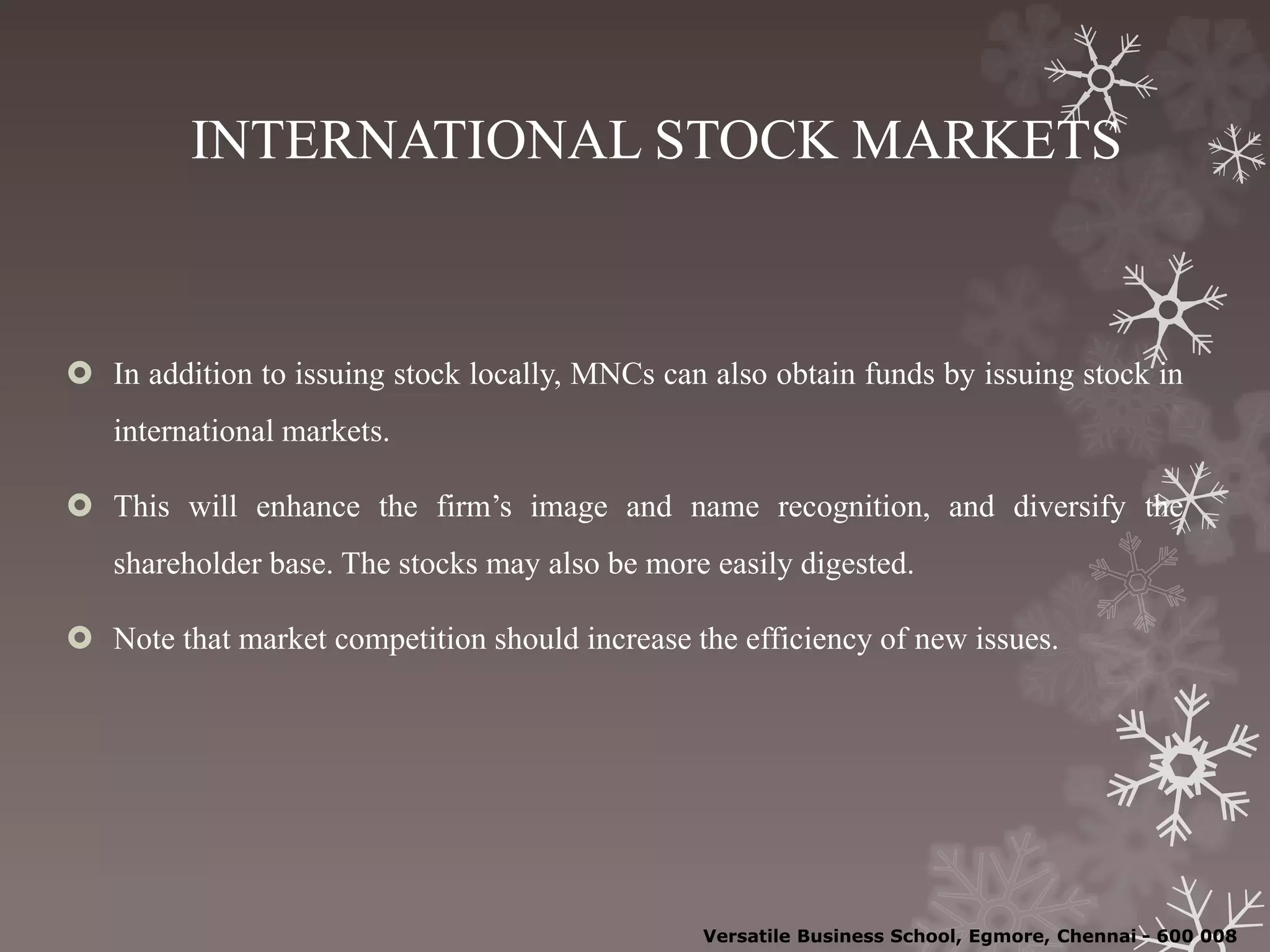 INTERNATIONAL STOCK MARKETS
 In addition to issuing stock locally, MNCs can also obtain funds by issuing stock in
international markets.
 This will enhance the firm’s image and name recognition, and diversify the
shareholder base. The stocks may also be more easily digested.
 Note that market competition should increase the efficiency of new issues.
Versatile Business School, Egmore, Chennai - 600 008
 