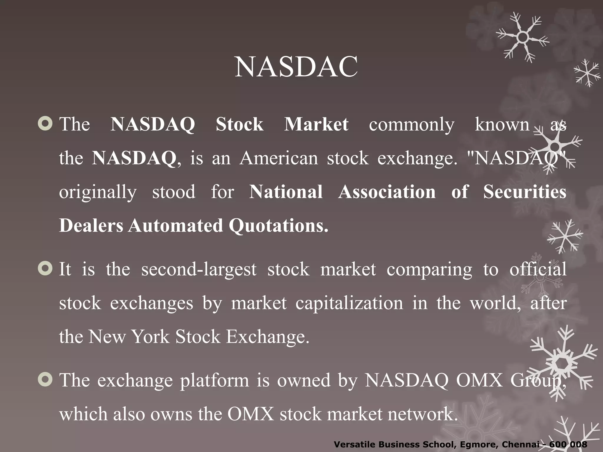 NASDAC
 The NASDAQ Stock Market commonly known as
the NASDAQ, is an American stock exchange. "NASDAQ"
originally stood for National Association of Securities
Dealers Automated Quotations.
 It is the second-largest stock market comparing to official
stock exchanges by market capitalization in the world, after
the New York Stock Exchange.
 The exchange platform is owned by NASDAQ OMX Group,
which also owns the OMX stock market network.
Versatile Business School, Egmore, Chennai - 600 008
 