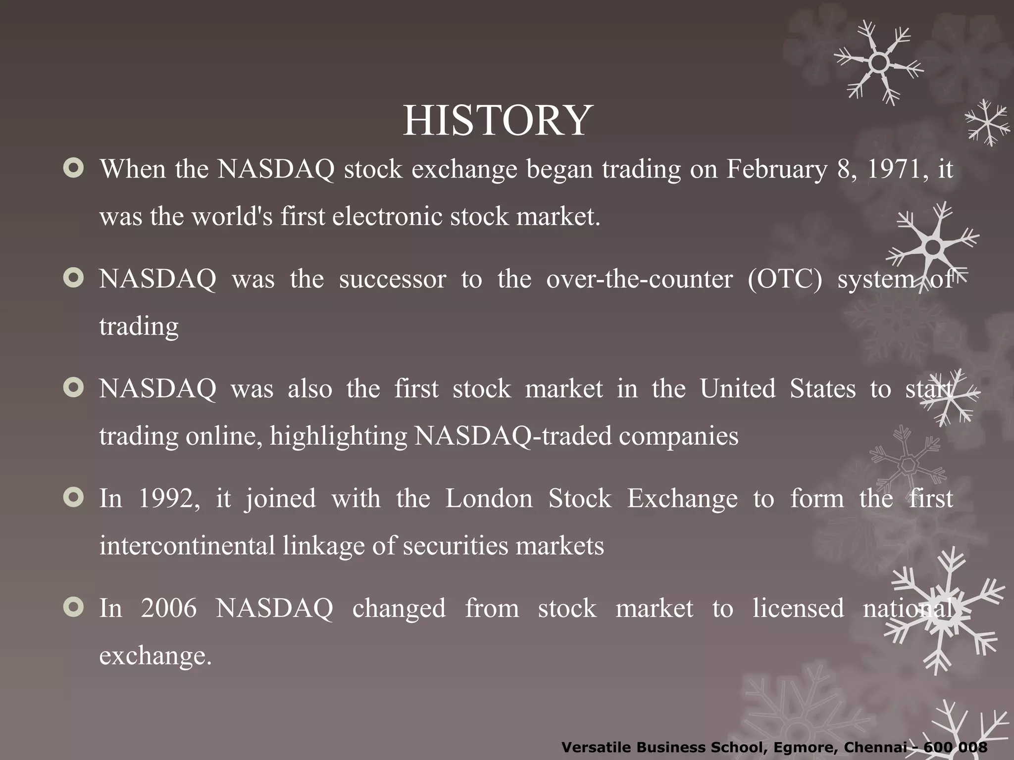 HISTORY
 When the NASDAQ stock exchange began trading on February 8, 1971, it
was the world's first electronic stock market.
 NASDAQ was the successor to the over-the-counter (OTC) system of
trading
 NASDAQ was also the first stock market in the United States to start
trading online, highlighting NASDAQ-traded companies
 In 1992, it joined with the London Stock Exchange to form the first
intercontinental linkage of securities markets
 In 2006 NASDAQ changed from stock market to licensed national
exchange.
Versatile Business School, Egmore, Chennai - 600 008
 