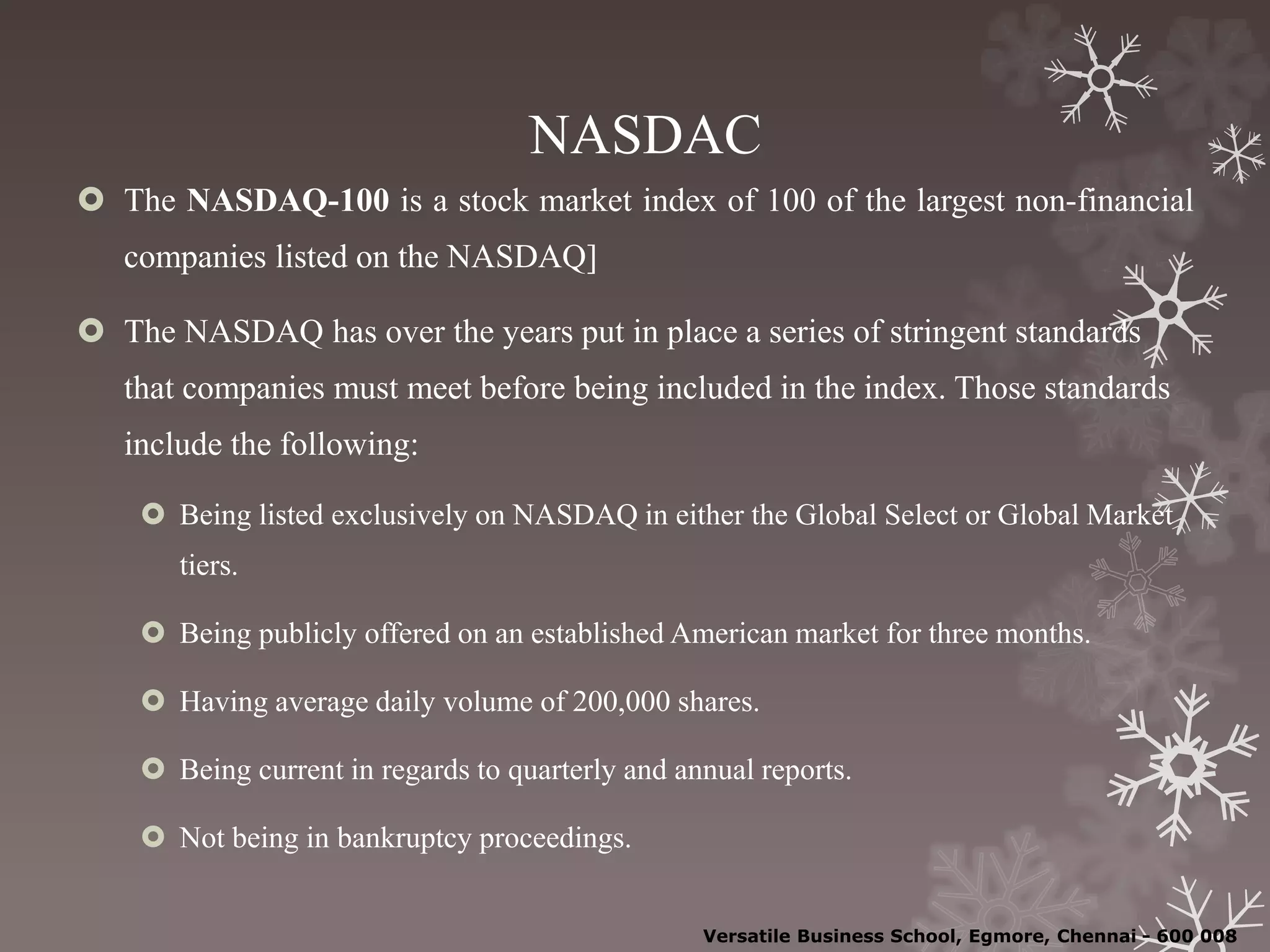 NASDAC
 The NASDAQ-100 is a stock market index of 100 of the largest non-financial
companies listed on the NASDAQ]
 The NASDAQ has over the years put in place a series of stringent standards
that companies must meet before being included in the index. Those standards
include the following:
 Being listed exclusively on NASDAQ in either the Global Select or Global Market
tiers.
 Being publicly offered on an established American market for three months.
 Having average daily volume of 200,000 shares.
 Being current in regards to quarterly and annual reports.
 Not being in bankruptcy proceedings.
Versatile Business School, Egmore, Chennai - 600 008
 