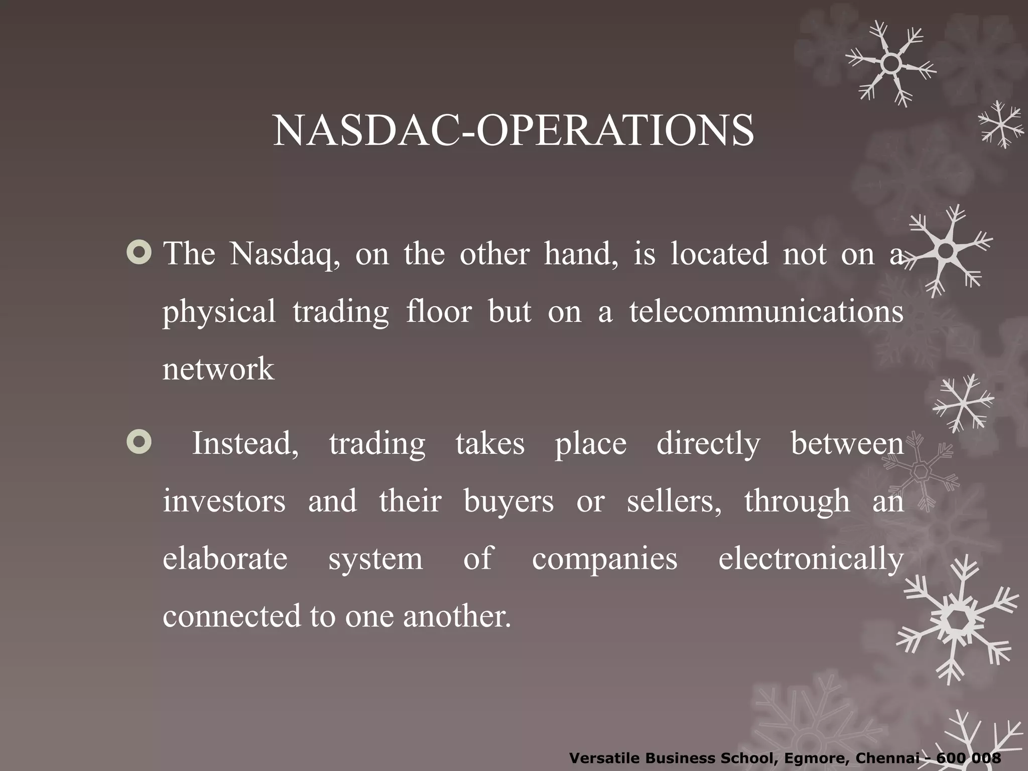 NASDAC-OPERATIONS
 The Nasdaq, on the other hand, is located not on a
physical trading floor but on a telecommunications
network
 Instead, trading takes place directly between
investors and their buyers or sellers, through an
elaborate system of companies electronically
connected to one another.
Versatile Business School, Egmore, Chennai - 600 008
 