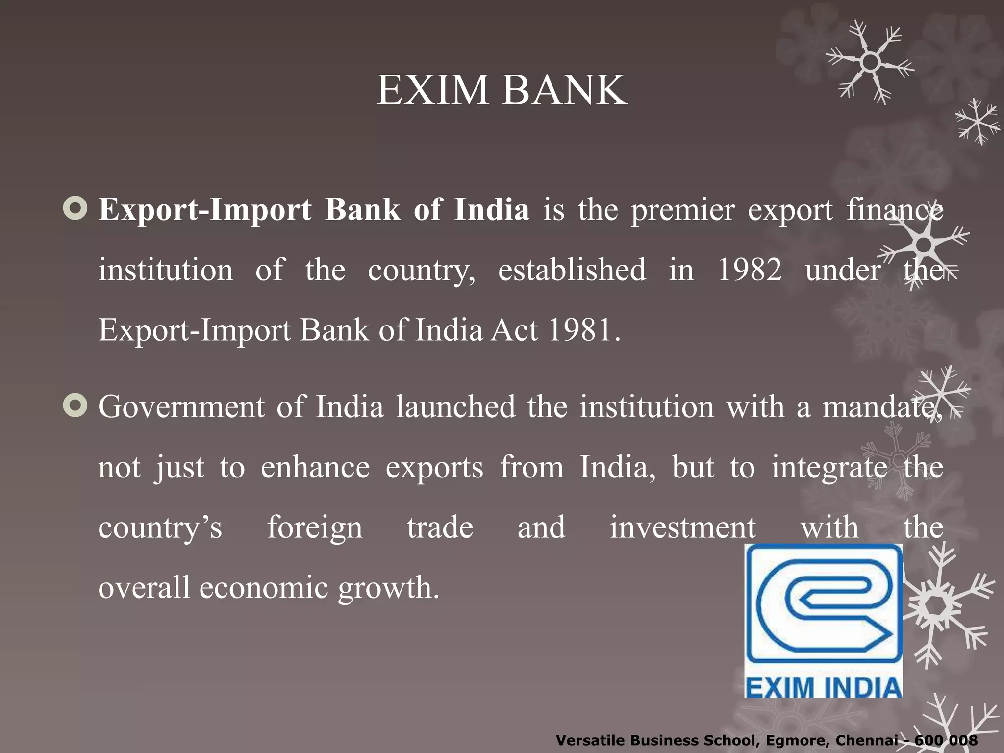 EXIM BANK
 Export-Import Bank of India is the premier export finance
institution of the country, established in 1982 under the
Export-Import Bank of India Act 1981.
 Government of India launched the institution with a mandate,
not just to enhance exports from India, but to integrate the
country’s foreign trade and investment with the
overall economic growth.
Versatile Business School, Egmore, Chennai - 600 008
 