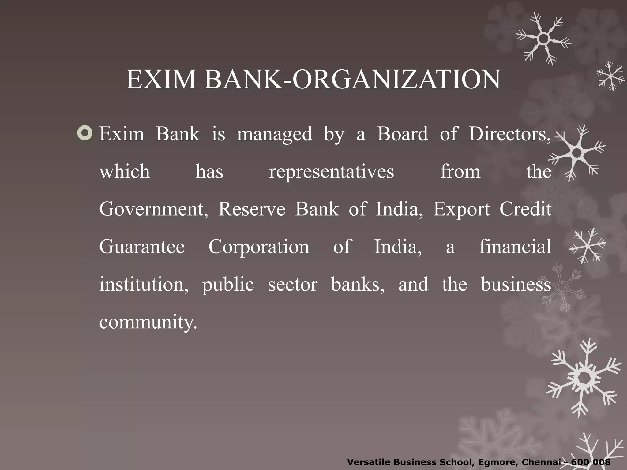 EXIM BANK-ORGANIZATION
 Exim Bank is managed by a Board of Directors,
which has representatives from the
Government, Reserve Bank of India, Export Credit
Guarantee Corporation of India, a financial
institution, public sector banks, and the business
community.
Versatile Business School, Egmore, Chennai - 600 008
 