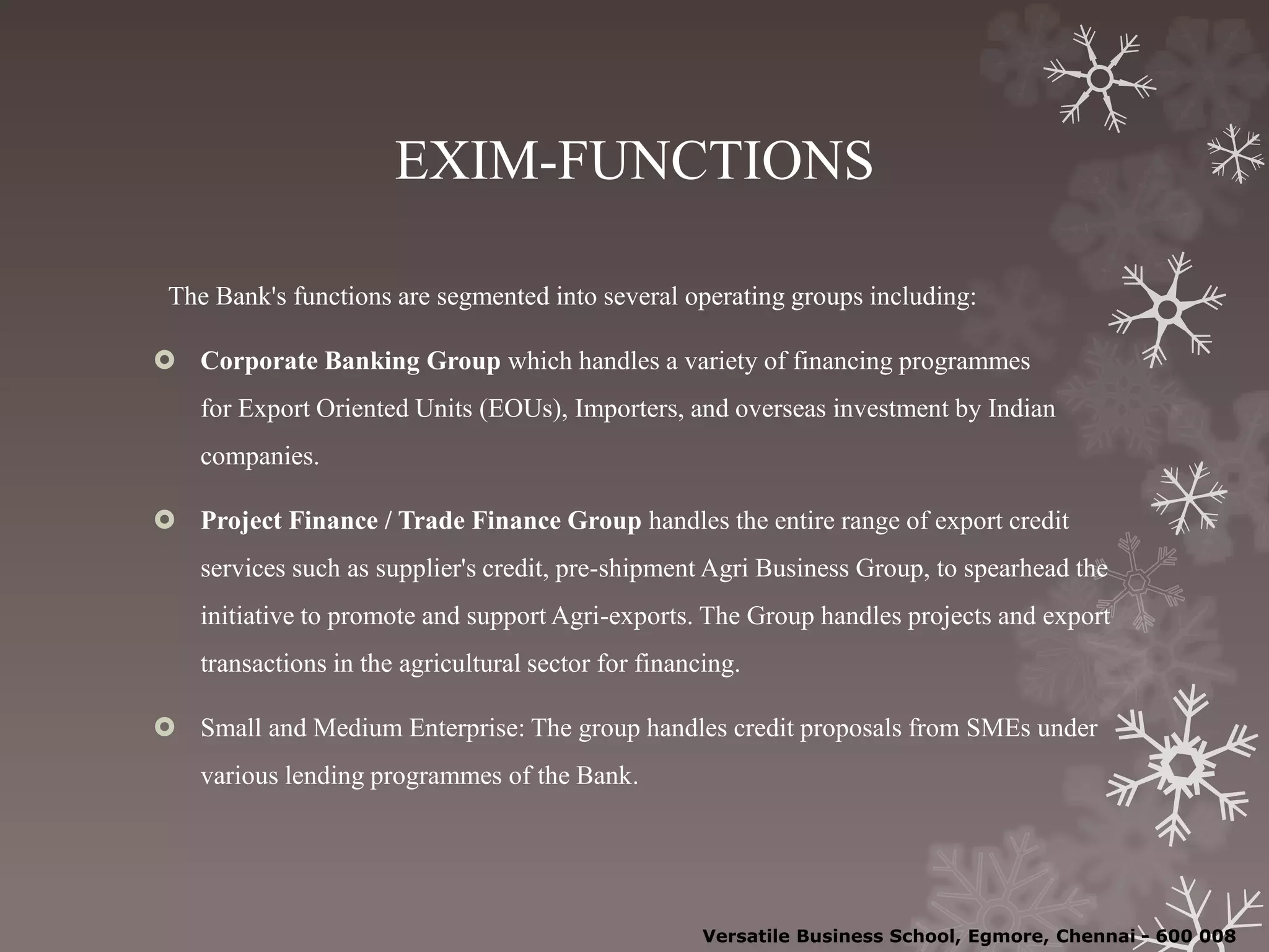 EXIM-FUNCTIONS
The Bank's functions are segmented into several operating groups including:
 Corporate Banking Group which handles a variety of financing programmes
for Export Oriented Units (EOUs), Importers, and overseas investment by Indian
companies.
 Project Finance / Trade Finance Group handles the entire range of export credit
services such as supplier's credit, pre-shipment Agri Business Group, to spearhead the
initiative to promote and support Agri-exports. The Group handles projects and export
transactions in the agricultural sector for financing.
 Small and Medium Enterprise: The group handles credit proposals from SMEs under
various lending programmes of the Bank.
Versatile Business School, Egmore, Chennai - 600 008
 