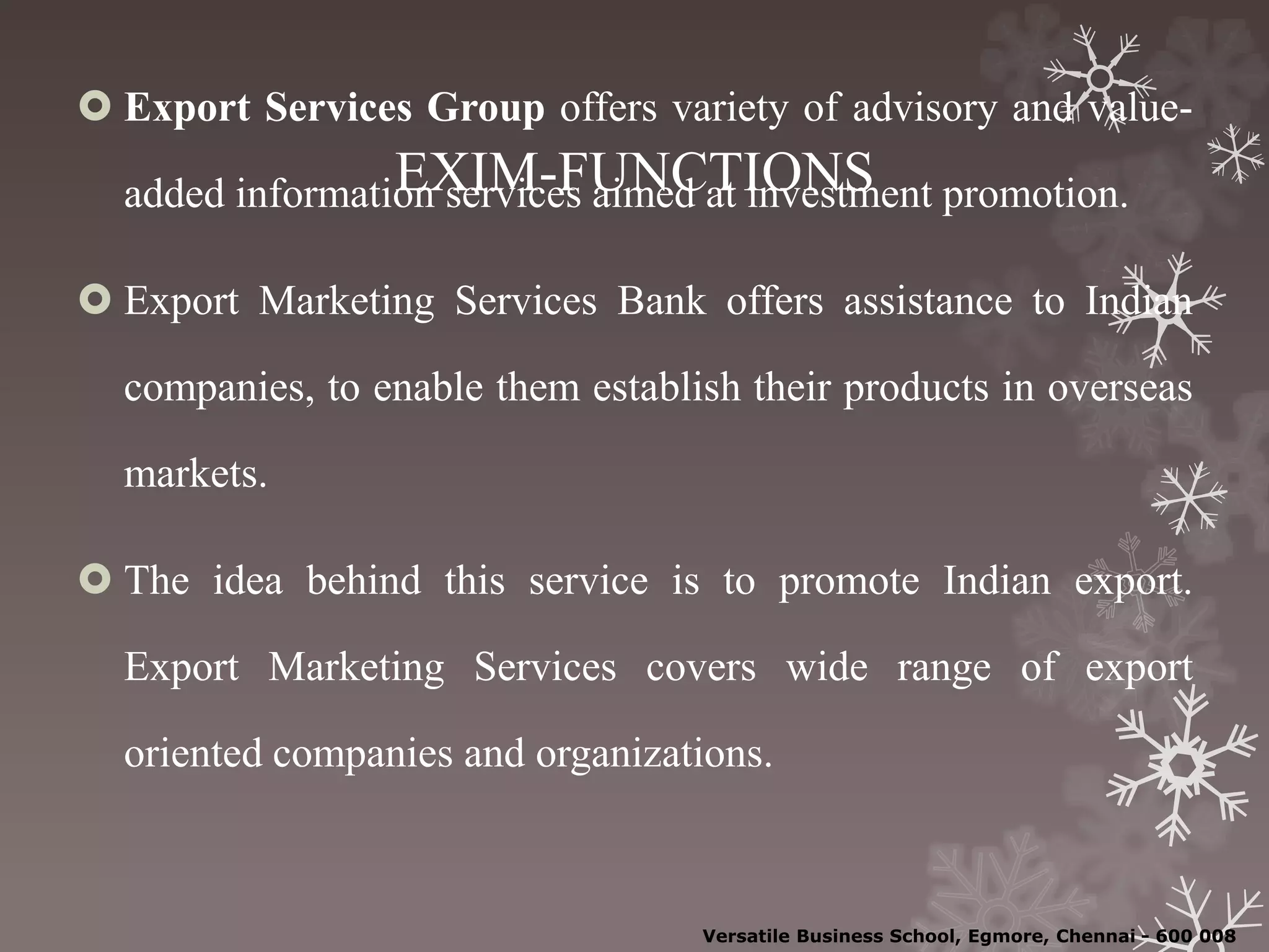 EXIM-FUNCTIONS
 Export Services Group offers variety of advisory and value-
added information services aimed at investment promotion.
 Export Marketing Services Bank offers assistance to Indian
companies, to enable them establish their products in overseas
markets.
 The idea behind this service is to promote Indian export.
Export Marketing Services covers wide range of export
oriented companies and organizations.
Versatile Business School, Egmore, Chennai - 600 008
 