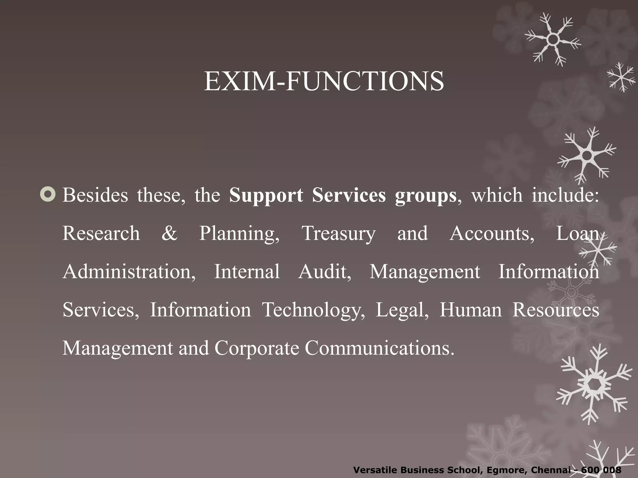EXIM-FUNCTIONS
 Besides these, the Support Services groups, which include:
Research & Planning, Treasury and Accounts, Loan
Administration, Internal Audit, Management Information
Services, Information Technology, Legal, Human Resources
Management and Corporate Communications.
Versatile Business School, Egmore, Chennai - 600 008
 