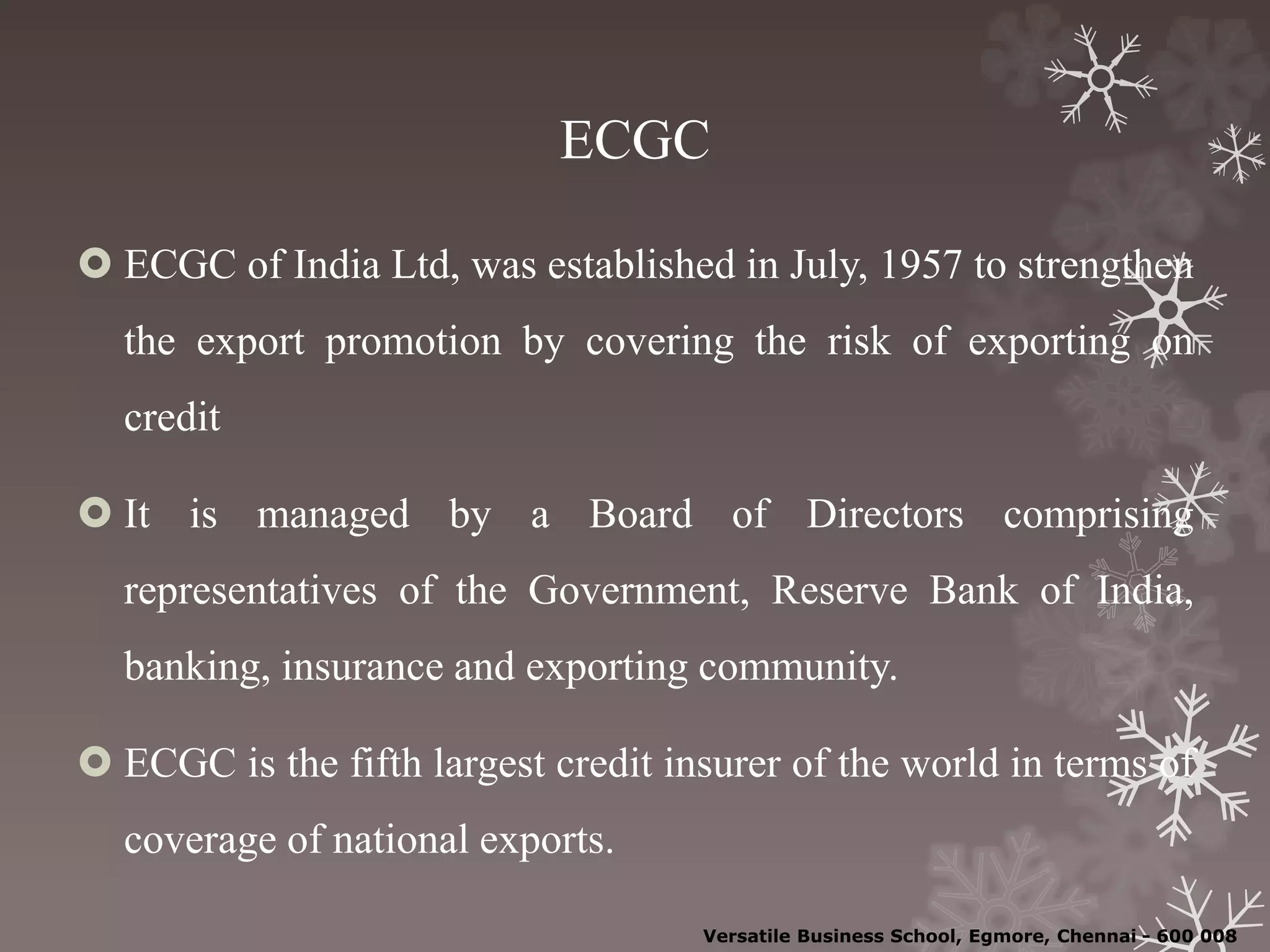 ECGC
 ECGC of India Ltd, was established in July, 1957 to strengthen
the export promotion by covering the risk of exporting on
credit
 It is managed by a Board of Directors comprising
representatives of the Government, Reserve Bank of India,
banking, insurance and exporting community.
 ECGC is the fifth largest credit insurer of the world in terms of
coverage of national exports.
Versatile Business School, Egmore, Chennai - 600 008
 
