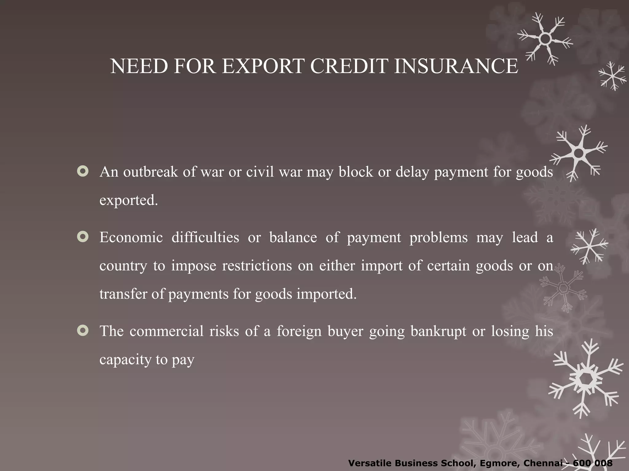 NEED FOR EXPORT CREDIT INSURANCE
 An outbreak of war or civil war may block or delay payment for goods
exported.
 Economic difficulties or balance of payment problems may lead a
country to impose restrictions on either import of certain goods or on
transfer of payments for goods imported.
 The commercial risks of a foreign buyer going bankrupt or losing his
capacity to pay
Versatile Business School, Egmore, Chennai - 600 008
 