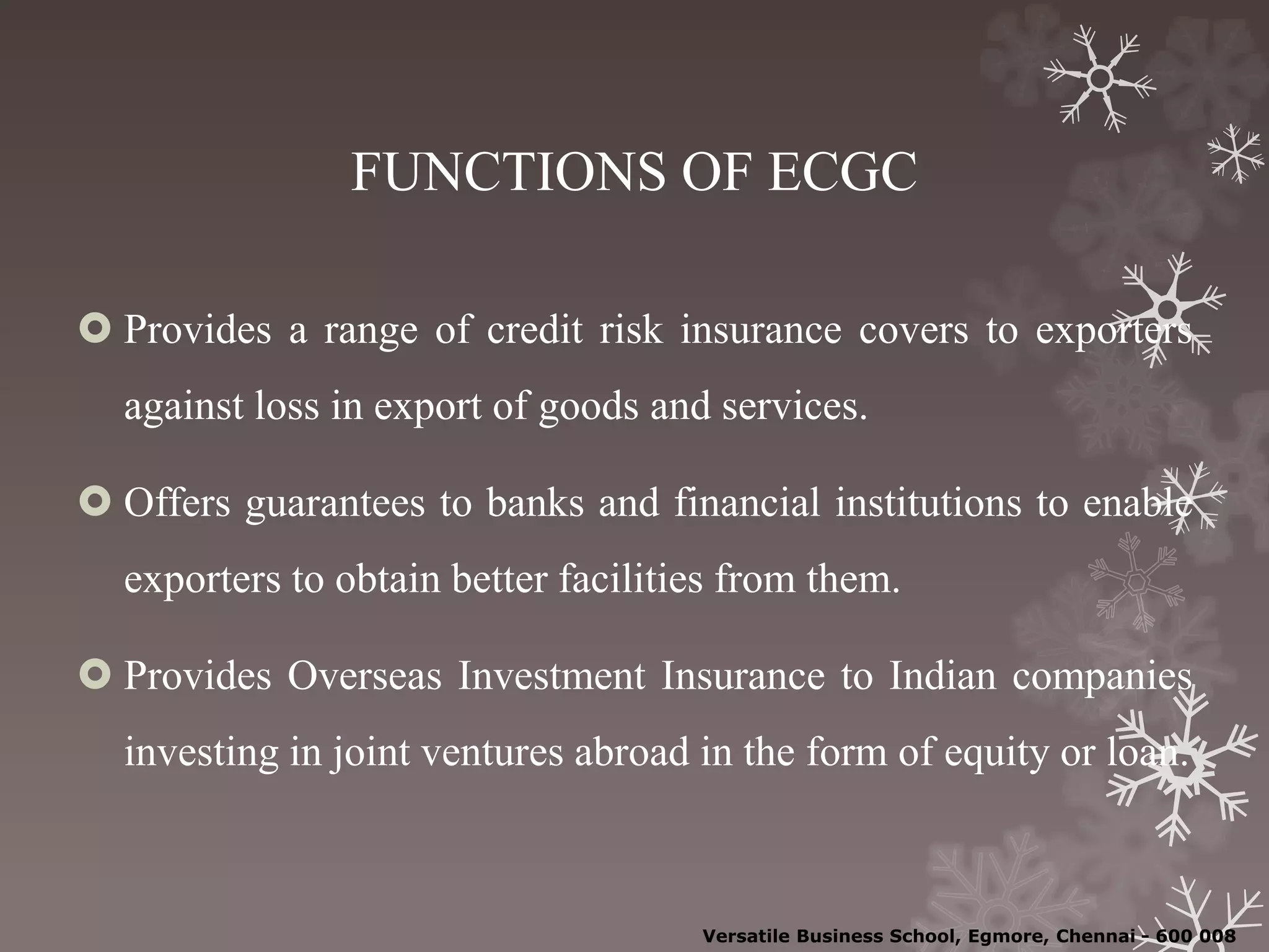 FUNCTIONS OF ECGC
 Provides a range of credit risk insurance covers to exporters
against loss in export of goods and services.
 Offers guarantees to banks and financial institutions to enable
exporters to obtain better facilities from them.
 Provides Overseas Investment Insurance to Indian companies
investing in joint ventures abroad in the form of equity or loan.
Versatile Business School, Egmore, Chennai - 600 008
 