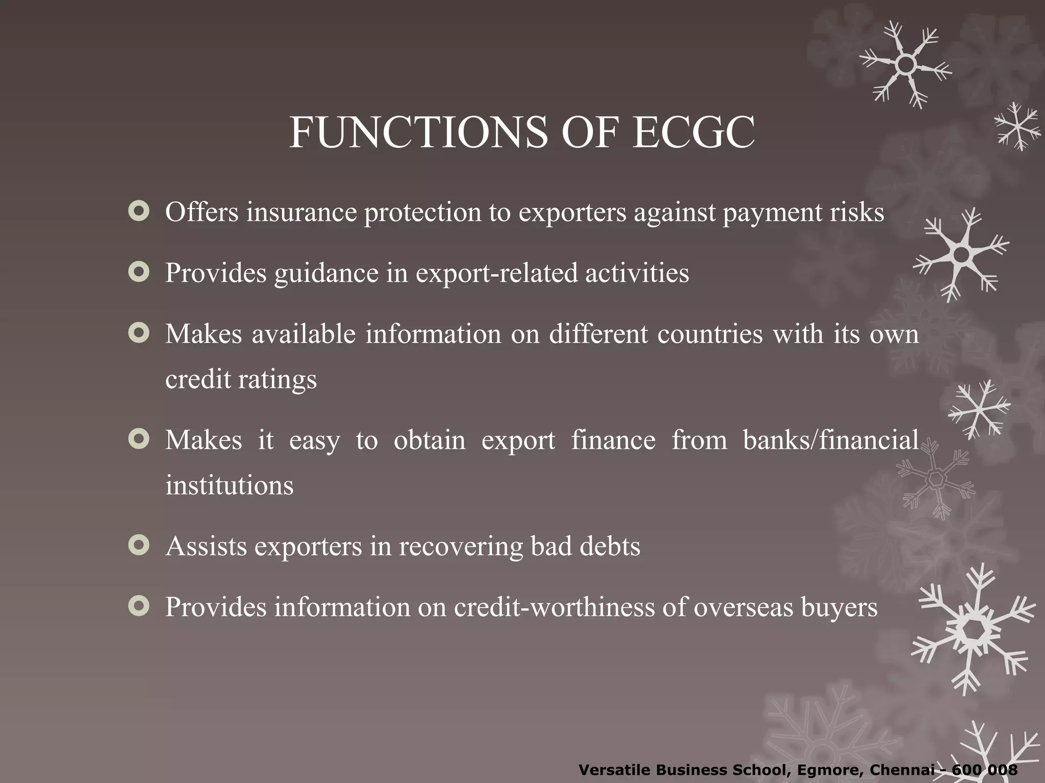 FUNCTIONS OF ECGC
 Offers insurance protection to exporters against payment risks
 Provides guidance in export-related activities
 Makes available information on different countries with its own
credit ratings
 Makes it easy to obtain export finance from banks/financial
institutions
 Assists exporters in recovering bad debts
 Provides information on credit-worthiness of overseas buyers
Versatile Business School, Egmore, Chennai - 600 008
 