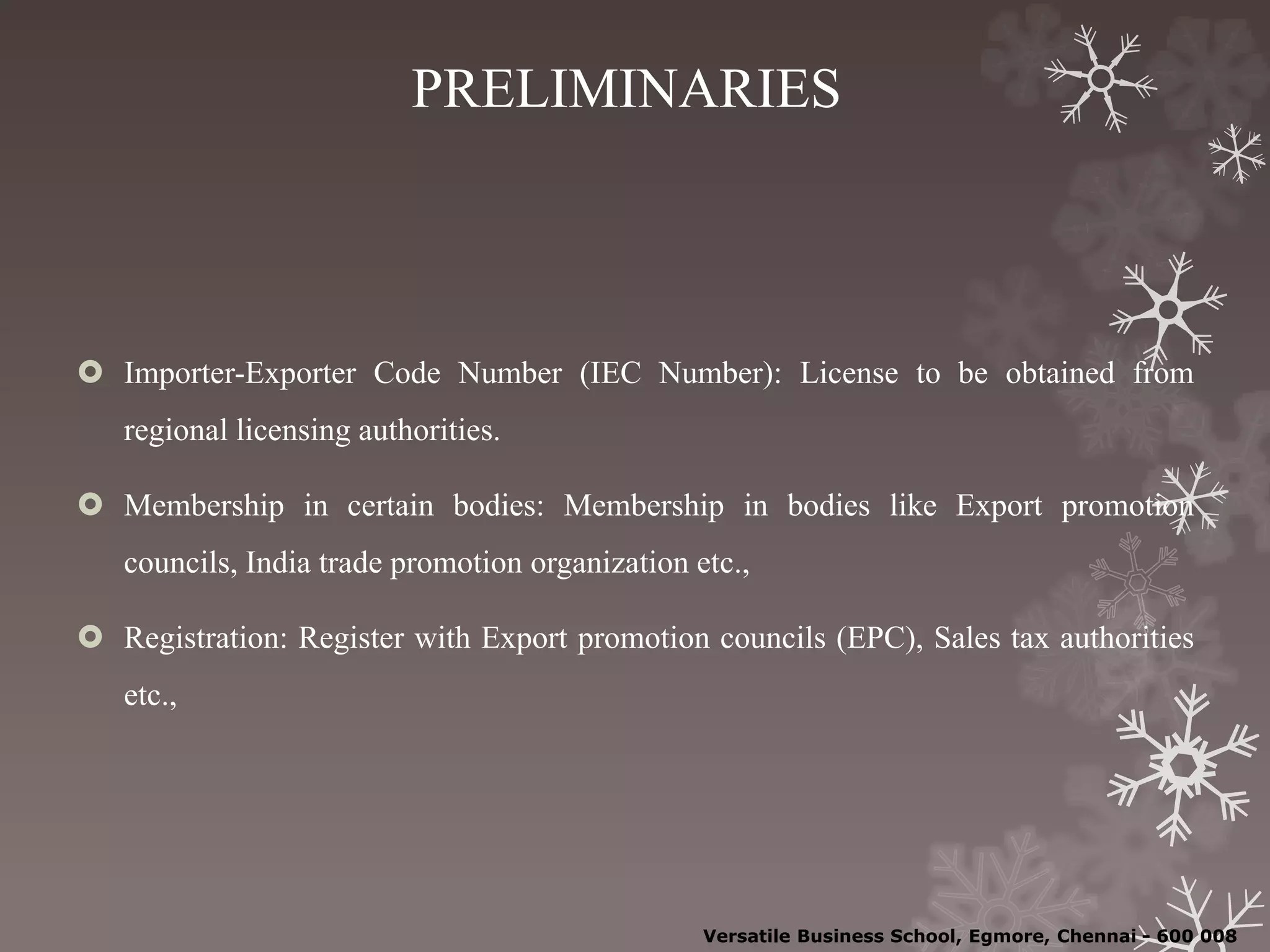 PRELIMINARIES
 Importer-Exporter Code Number (IEC Number): License to be obtained from
regional licensing authorities.
 Membership in certain bodies: Membership in bodies like Export promotion
councils, India trade promotion organization etc.,
 Registration: Register with Export promotion councils (EPC), Sales tax authorities
etc.,
Versatile Business School, Egmore, Chennai - 600 008
 