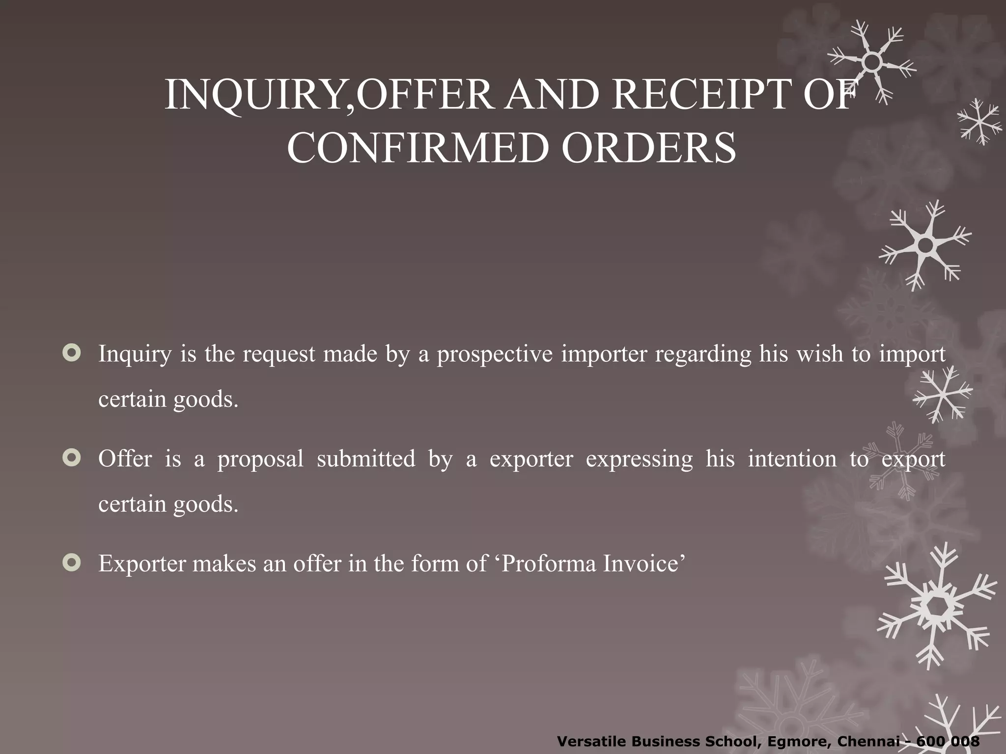 INQUIRY,OFFER AND RECEIPT OF
CONFIRMED ORDERS
 Inquiry is the request made by a prospective importer regarding his wish to import
certain goods.
 Offer is a proposal submitted by a exporter expressing his intention to export
certain goods.
 Exporter makes an offer in the form of ‘Proforma Invoice’
Versatile Business School, Egmore, Chennai - 600 008
 