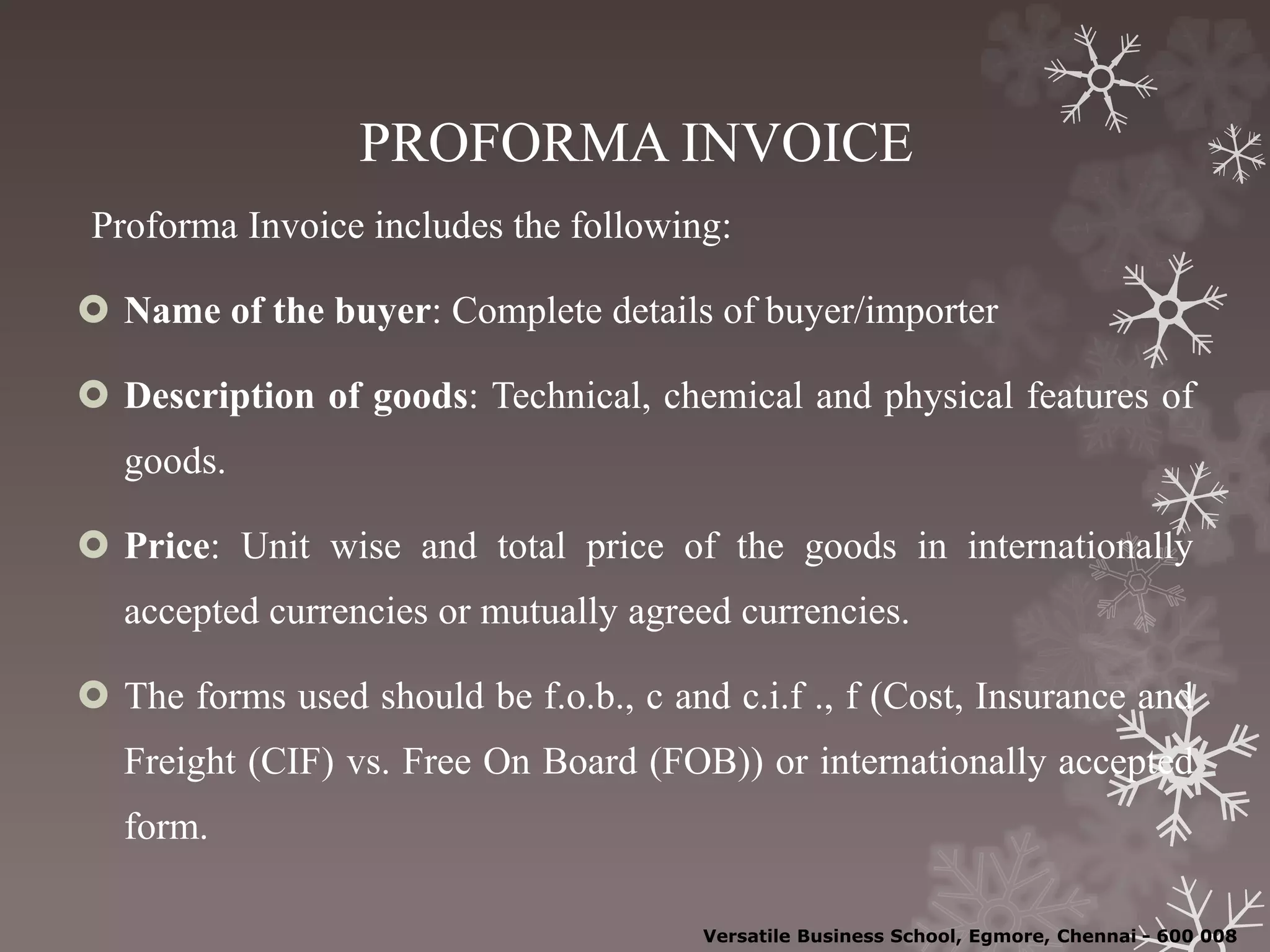 PROFORMA INVOICE
Proforma Invoice includes the following:
 Name of the buyer: Complete details of buyer/importer
 Description of goods: Technical, chemical and physical features of
goods.
 Price: Unit wise and total price of the goods in internationally
accepted currencies or mutually agreed currencies.
 The forms used should be f.o.b., c and c.i.f ., f (Cost, Insurance and
Freight (CIF) vs. Free On Board (FOB)) or internationally accepted
form.
Versatile Business School, Egmore, Chennai - 600 008
 