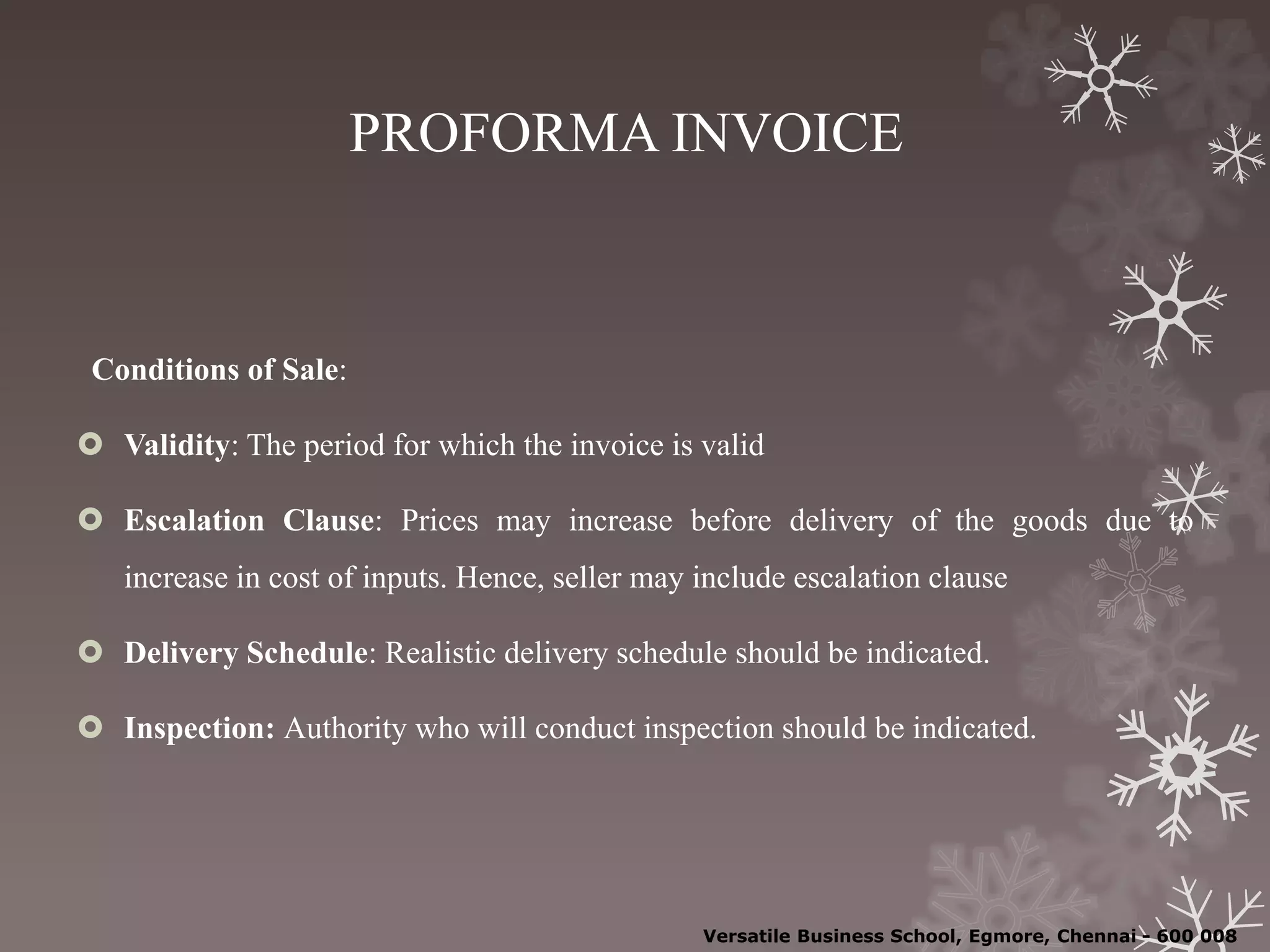 PROFORMA INVOICE
Conditions of Sale:
 Validity: The period for which the invoice is valid
 Escalation Clause: Prices may increase before delivery of the goods due to
increase in cost of inputs. Hence, seller may include escalation clause
 Delivery Schedule: Realistic delivery schedule should be indicated.
 Inspection: Authority who will conduct inspection should be indicated.
Versatile Business School, Egmore, Chennai - 600 008
 