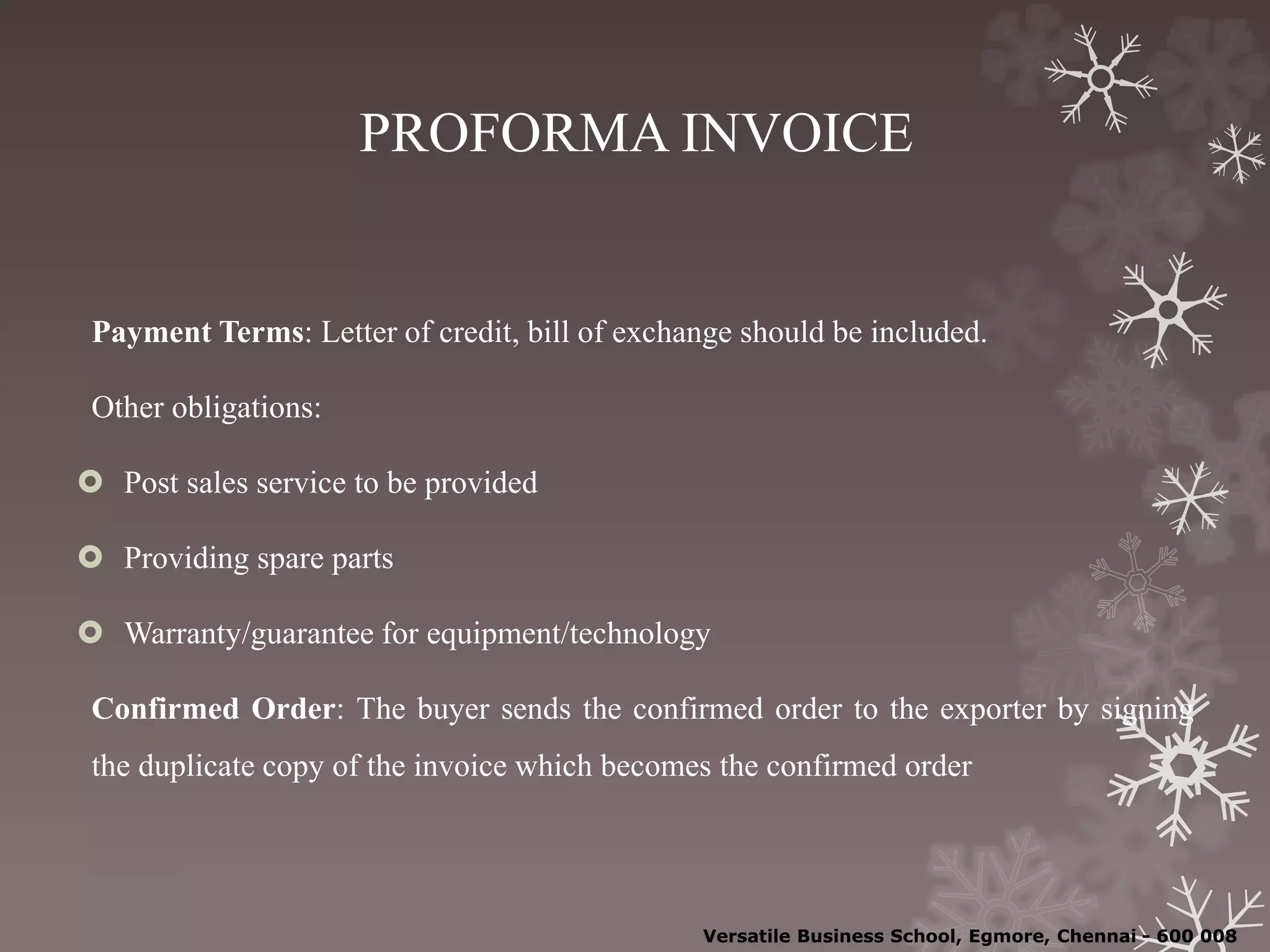 PROFORMA INVOICE
Payment Terms: Letter of credit, bill of exchange should be included.
Other obligations:
 Post sales service to be provided
 Providing spare parts
 Warranty/guarantee for equipment/technology
Confirmed Order: The buyer sends the confirmed order to the exporter by signing
the duplicate copy of the invoice which becomes the confirmed order
Versatile Business School, Egmore, Chennai - 600 008
 