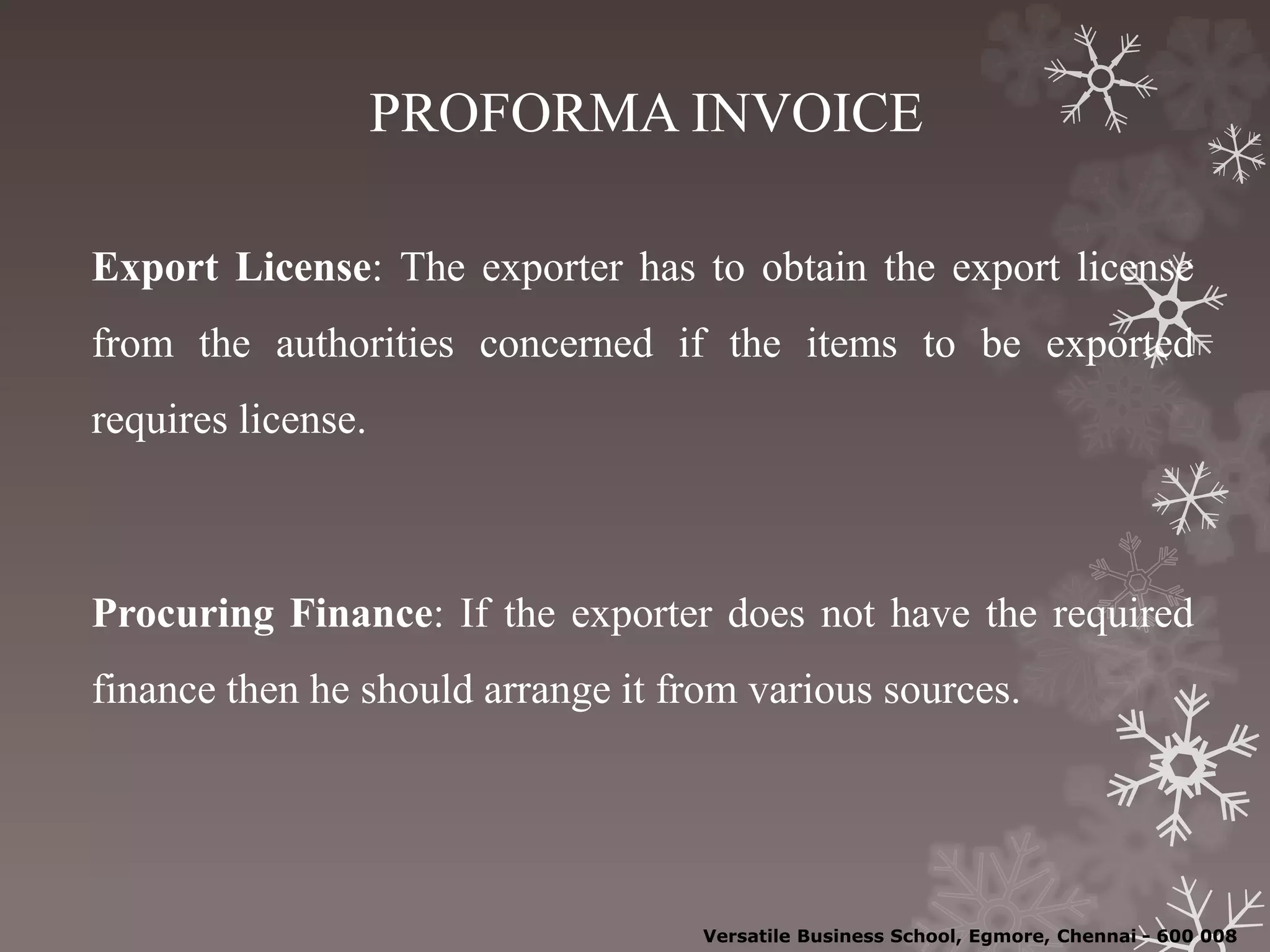 PROFORMA INVOICE
Export License: The exporter has to obtain the export license
from the authorities concerned if the items to be exported
requires license.
Procuring Finance: If the exporter does not have the required
finance then he should arrange it from various sources.
Versatile Business School, Egmore, Chennai - 600 008
 