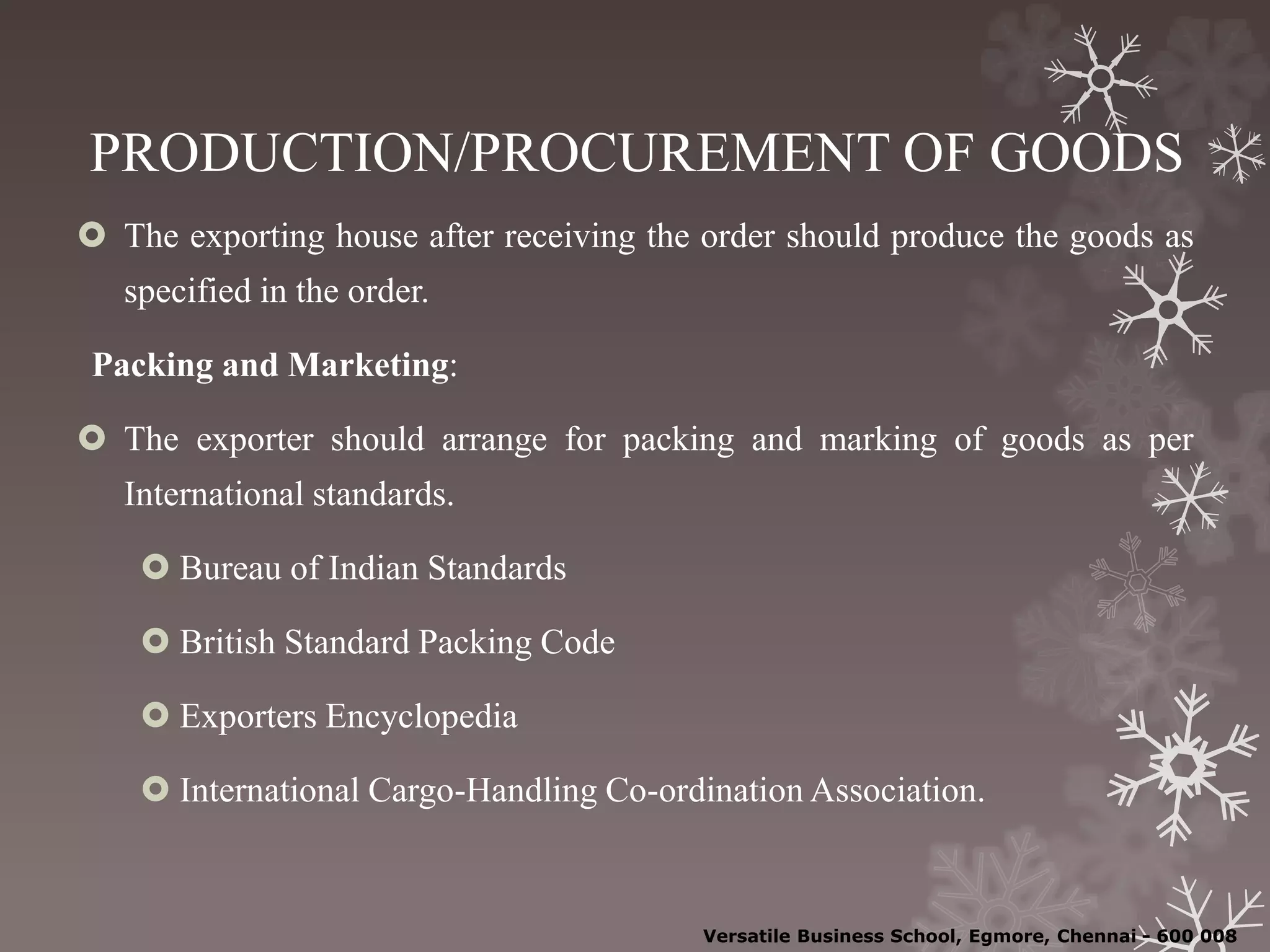 PRODUCTION/PROCUREMENT OF GOODS
 The exporting house after receiving the order should produce the goods as
specified in the order.
Packing and Marketing:
 The exporter should arrange for packing and marking of goods as per
International standards.
 Bureau of Indian Standards
 British Standard Packing Code
 Exporters Encyclopedia
 International Cargo-Handling Co-ordination Association.
Versatile Business School, Egmore, Chennai - 600 008
 