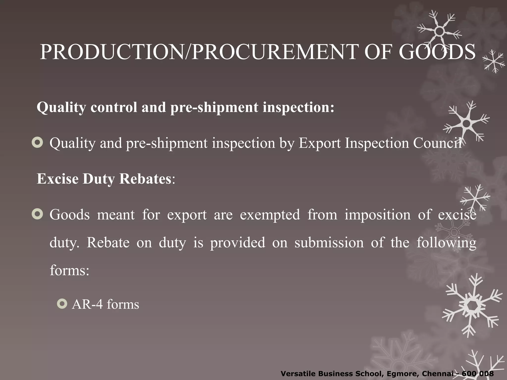 PRODUCTION/PROCUREMENT OF GOODS
Quality control and pre-shipment inspection:
 Quality and pre-shipment inspection by Export Inspection Council
Excise Duty Rebates:
 Goods meant for export are exempted from imposition of excise
duty. Rebate on duty is provided on submission of the following
forms:
 AR-4 forms
Versatile Business School, Egmore, Chennai - 600 008
 