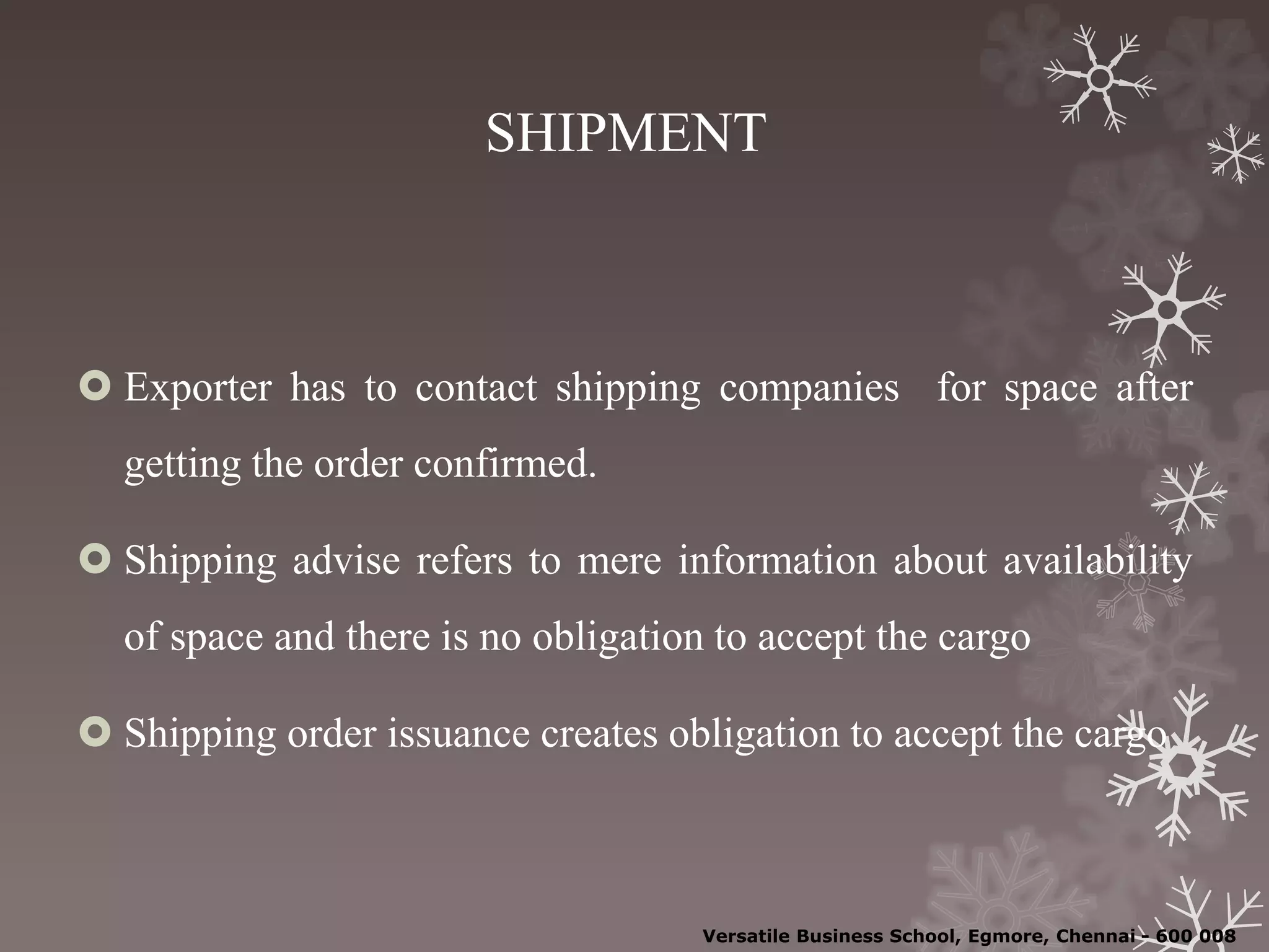 SHIPMENT
 Exporter has to contact shipping companies for space after
getting the order confirmed.
 Shipping advise refers to mere information about availability
of space and there is no obligation to accept the cargo
 Shipping order issuance creates obligation to accept the cargo
Versatile Business School, Egmore, Chennai - 600 008
 