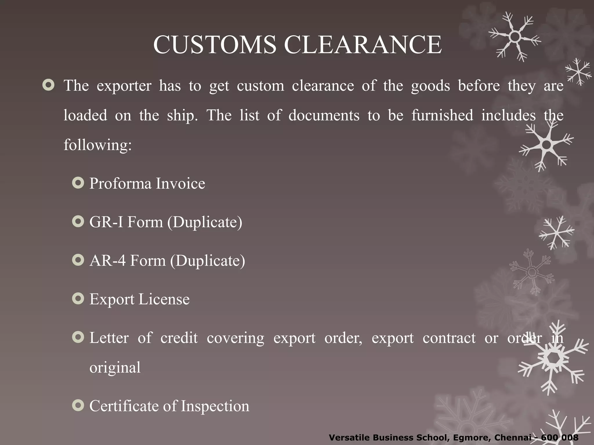 CUSTOMS CLEARANCE
 The exporter has to get custom clearance of the goods before they are
loaded on the ship. The list of documents to be furnished includes the
following:
 Proforma Invoice
 GR-I Form (Duplicate)
 AR-4 Form (Duplicate)
 Export License
 Letter of credit covering export order, export contract or order in
original
 Certificate of Inspection
Versatile Business School, Egmore, Chennai - 600 008
 