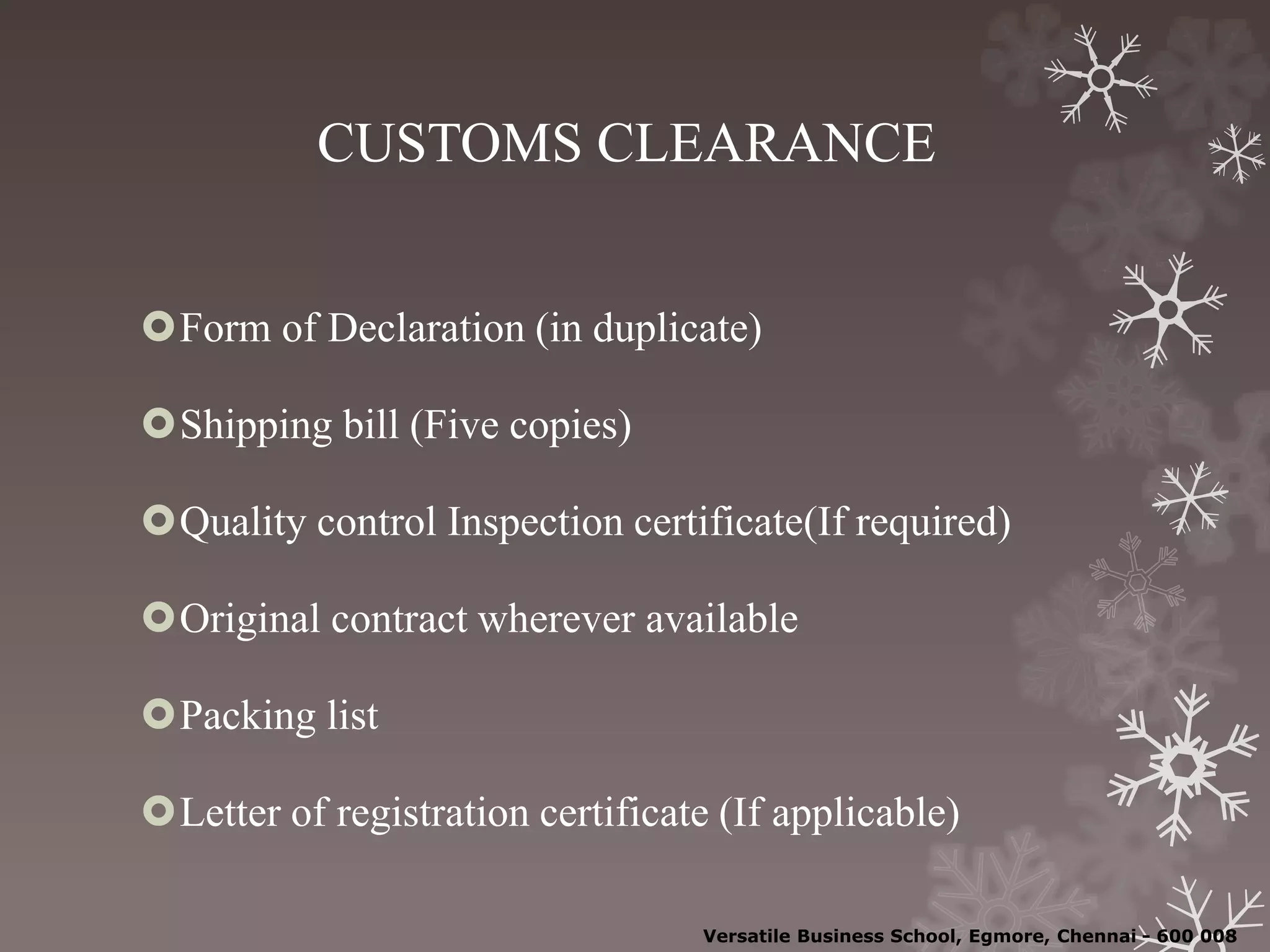 CUSTOMS CLEARANCE
Form of Declaration (in duplicate)
Shipping bill (Five copies)
Quality control Inspection certificate(If required)
Original contract wherever available
Packing list
Letter of registration certificate (If applicable)
Versatile Business School, Egmore, Chennai - 600 008
 