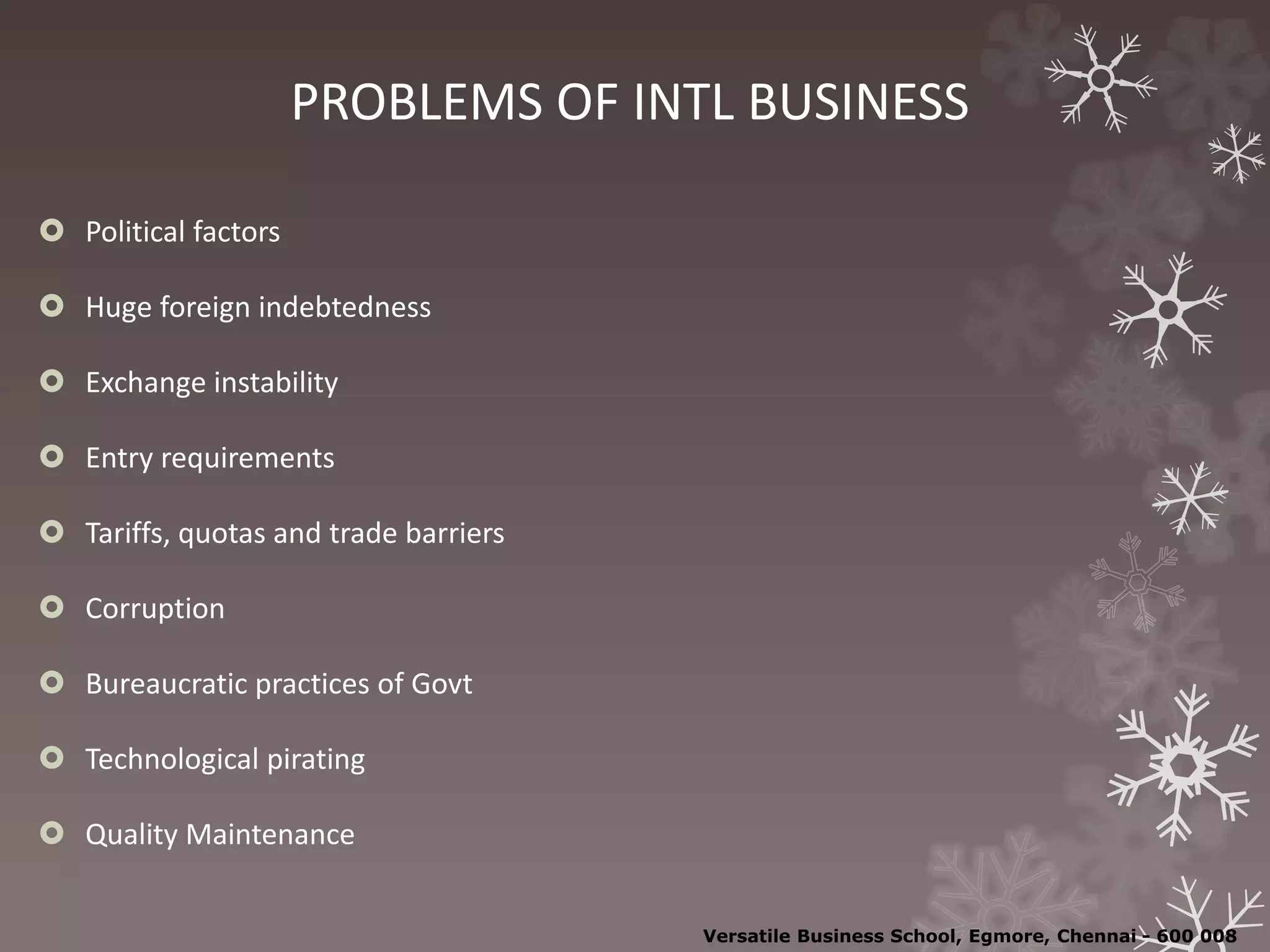 PROBLEMS OF INTL BUSINESS
 Political factors
 Huge foreign indebtedness
 Exchange instability
 Entry requirements
 Tariffs, quotas and trade barriers
 Corruption
 Bureaucratic practices of Govt
 Technological pirating
 Quality Maintenance
Versatile Business School, Egmore, Chennai - 600 008
 