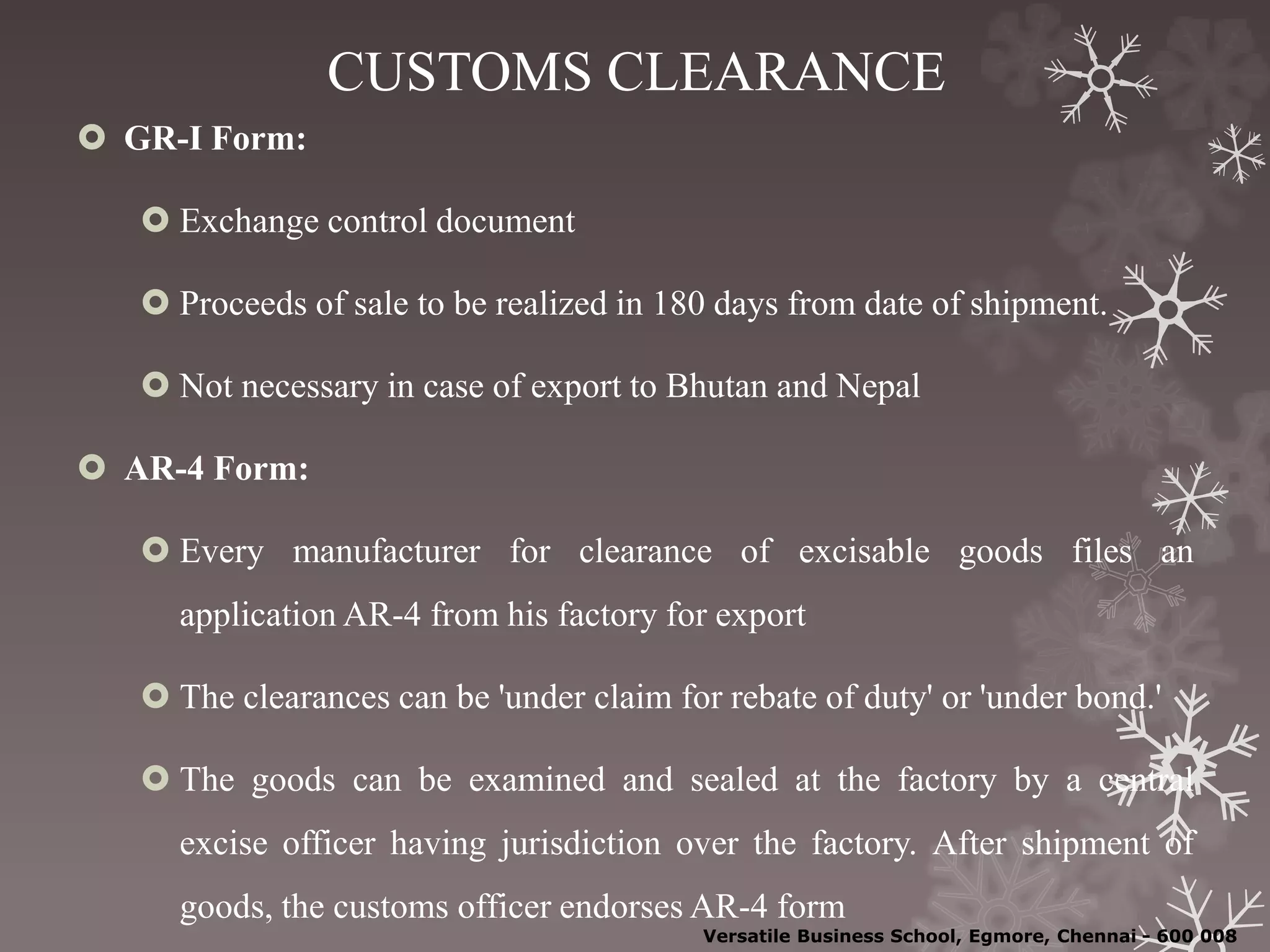 CUSTOMS CLEARANCE
 GR-I Form:
 Exchange control document
 Proceeds of sale to be realized in 180 days from date of shipment.
 Not necessary in case of export to Bhutan and Nepal
 AR-4 Form:
 Every manufacturer for clearance of excisable goods files an
application AR-4 from his factory for export
 The clearances can be 'under claim for rebate of duty' or 'under bond.'
 The goods can be examined and sealed at the factory by a central
excise officer having jurisdiction over the factory. After shipment of
goods, the customs officer endorses AR-4 form
Versatile Business School, Egmore, Chennai - 600 008
 