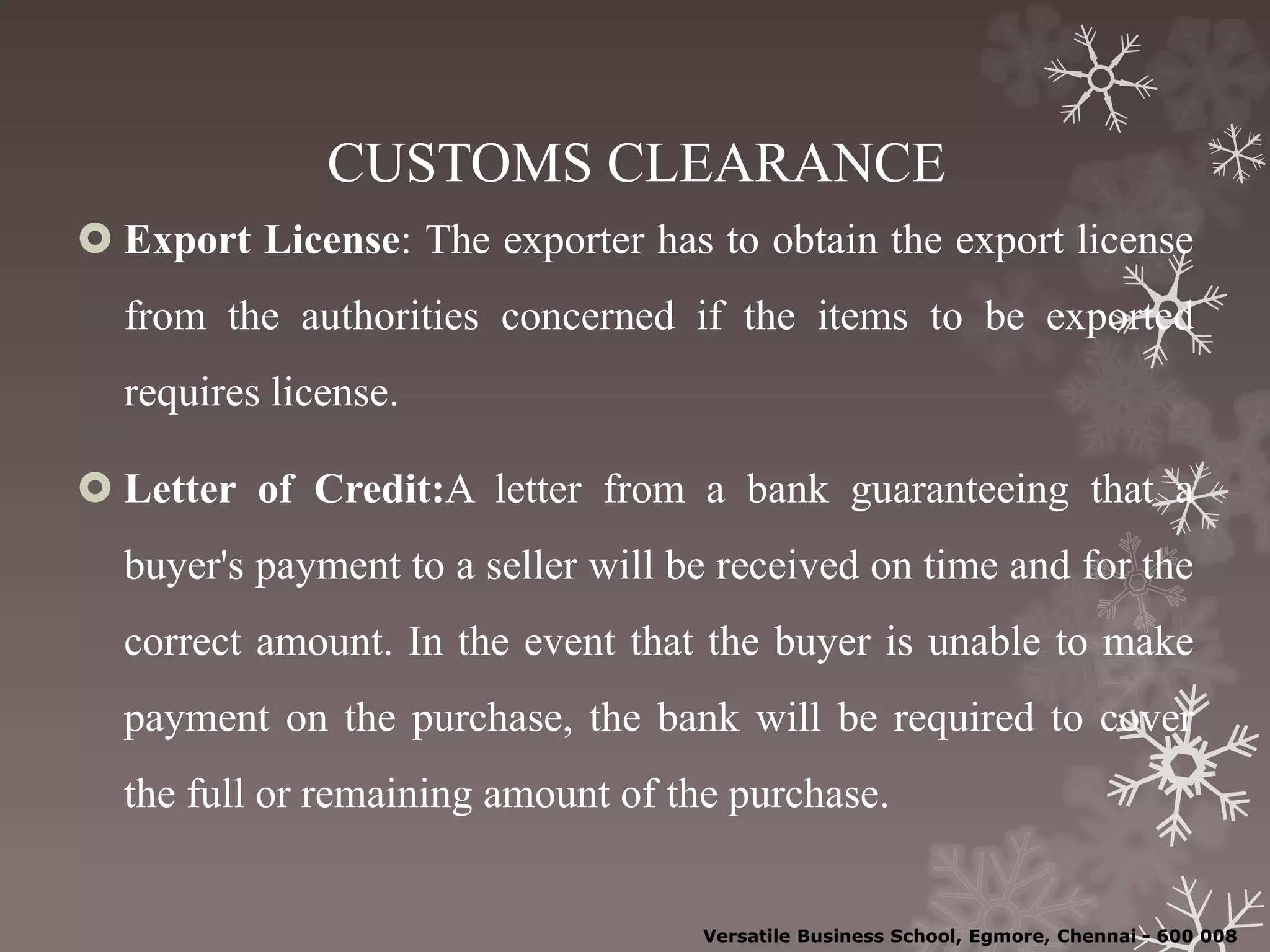 CUSTOMS CLEARANCE
 Export License: The exporter has to obtain the export license
from the authorities concerned if the items to be exported
requires license.
 Letter of Credit:A letter from a bank guaranteeing that a
buyer's payment to a seller will be received on time and for the
correct amount. In the event that the buyer is unable to make
payment on the purchase, the bank will be required to cover
the full or remaining amount of the purchase.
Versatile Business School, Egmore, Chennai - 600 008
 