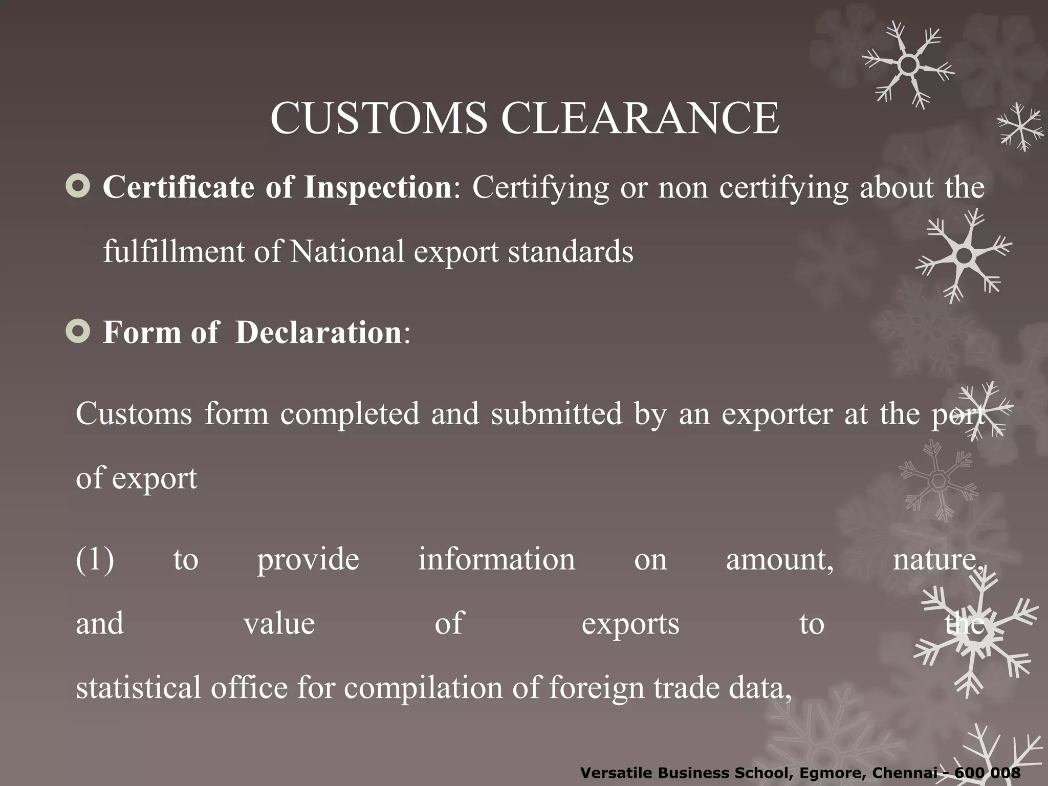 CUSTOMS CLEARANCE
 Certificate of Inspection: Certifying or non certifying about the
fulfillment of National export standards
 Form of Declaration:
Customs form completed and submitted by an exporter at the port
of export
(1) to provide information on amount, nature,
and value of exports to the
statistical office for compilation of foreign trade data,
Versatile Business School, Egmore, Chennai - 600 008
 