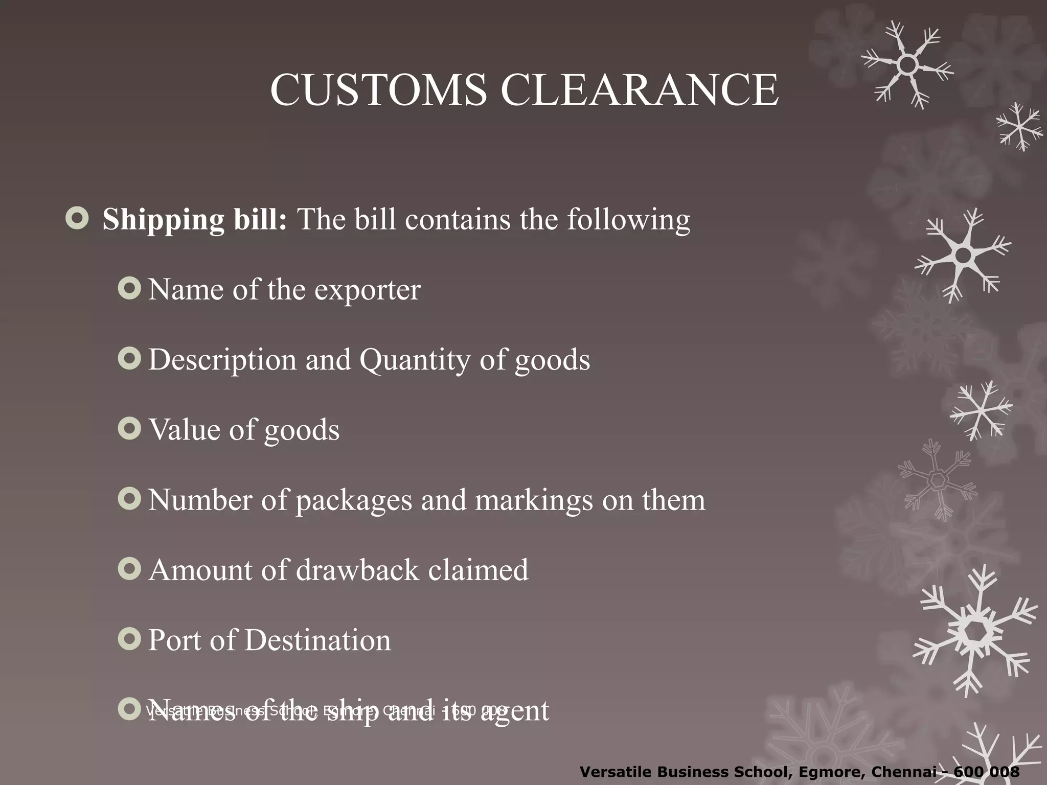 CUSTOMS CLEARANCE
 Shipping bill: The bill contains the following
Name of the exporter
Description and Quantity of goods
Value of goods
Number of packages and markings on them
Amount of drawback claimed
Port of Destination
Names of the ship and its agentVersatile Business School, Egmore, Chennai - 600 008
Versatile Business School, Egmore, Chennai - 600 008
 