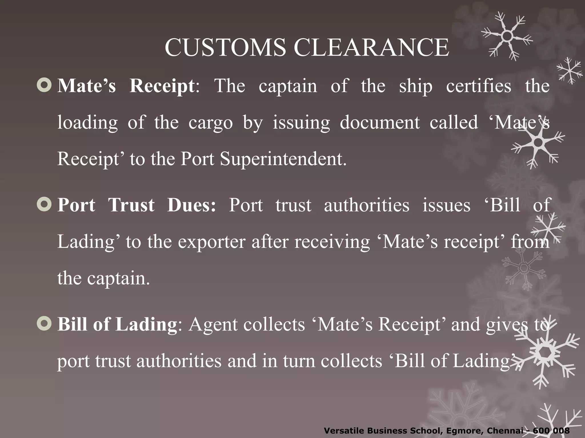 CUSTOMS CLEARANCE
 Mate’s Receipt: The captain of the ship certifies the
loading of the cargo by issuing document called ‘Mate’s
Receipt’ to the Port Superintendent.
 Port Trust Dues: Port trust authorities issues ‘Bill of
Lading’ to the exporter after receiving ‘Mate’s receipt’ from
the captain.
 Bill of Lading: Agent collects ‘Mate’s Receipt’ and gives to
port trust authorities and in turn collects ‘Bill of Lading’.
Versatile Business School, Egmore, Chennai - 600 008
 