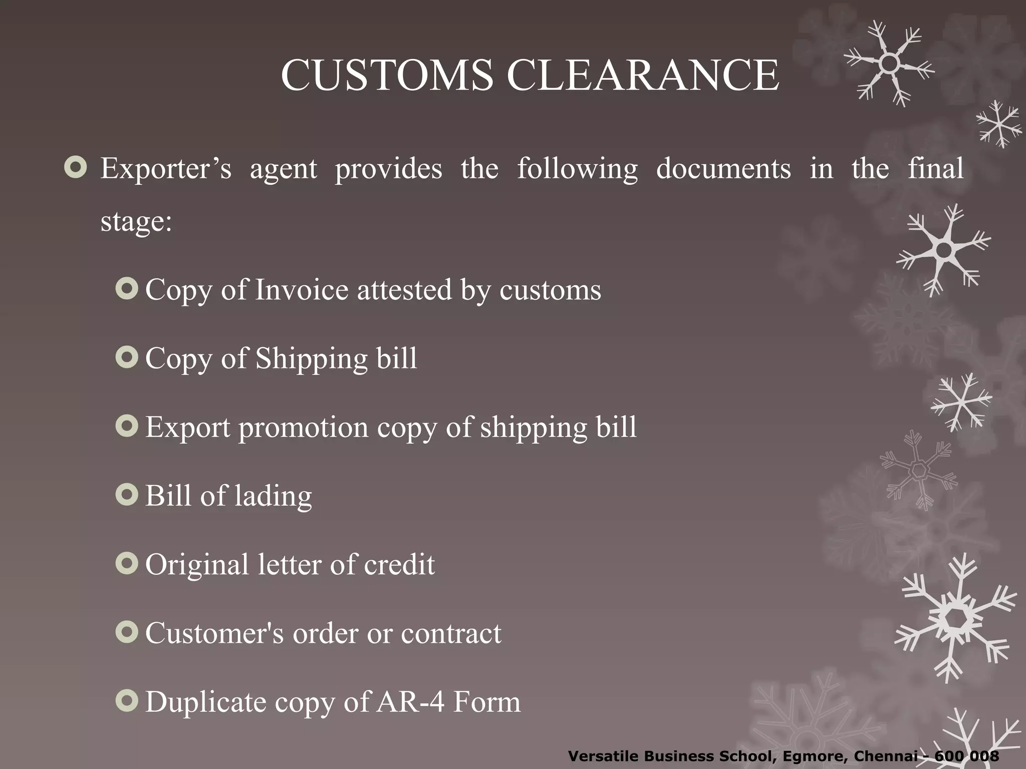 CUSTOMS CLEARANCE
 Exporter’s agent provides the following documents in the final
stage:
Copy of Invoice attested by customs
Copy of Shipping bill
Export promotion copy of shipping bill
Bill of lading
Original letter of credit
Customer's order or contract
Duplicate copy of AR-4 Form
Versatile Business School, Egmore, Chennai - 600 008
 