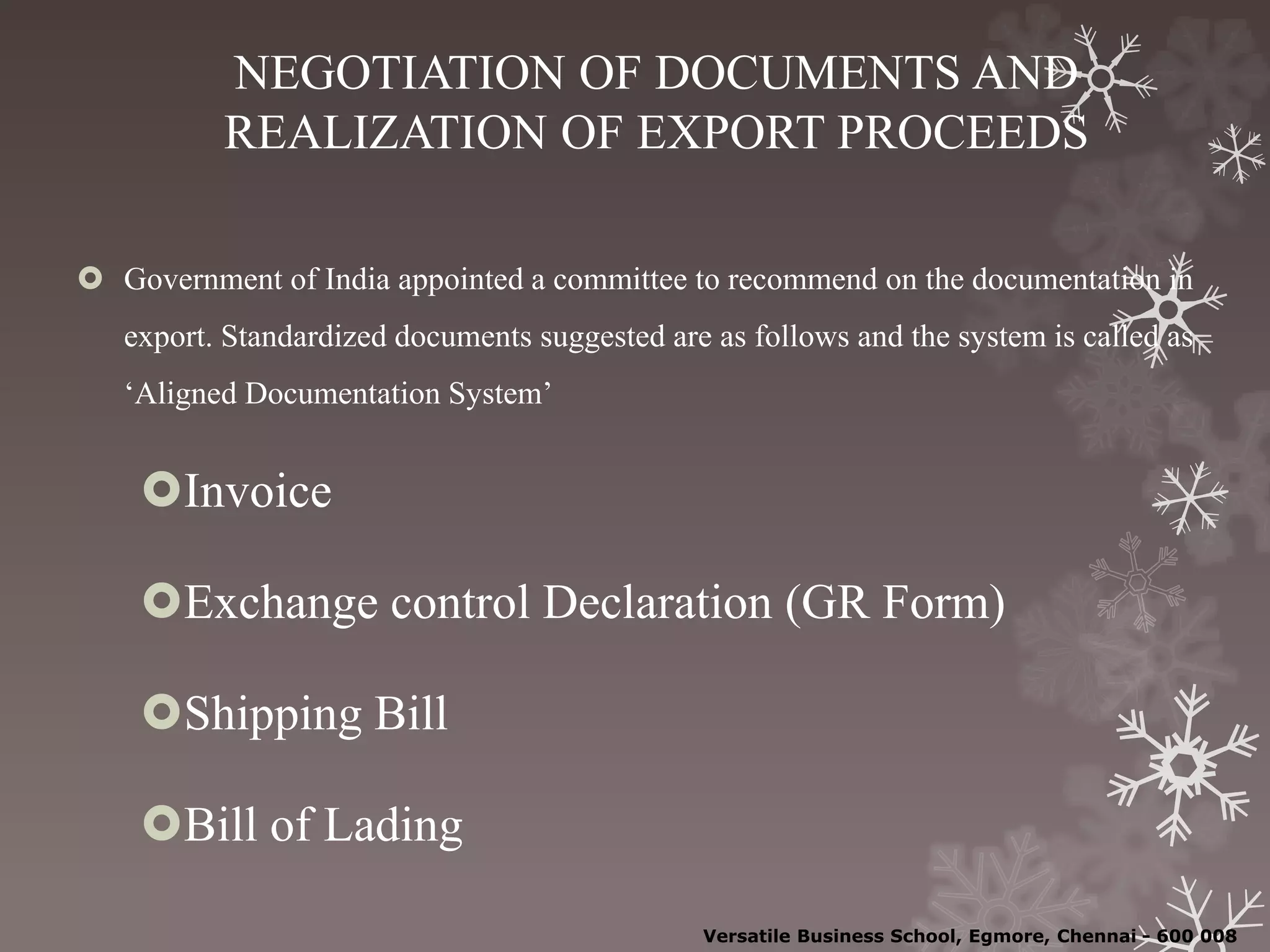 NEGOTIATION OF DOCUMENTS AND
REALIZATION OF EXPORT PROCEEDS
 Government of India appointed a committee to recommend on the documentation in
export. Standardized documents suggested are as follows and the system is called as
‘Aligned Documentation System’
Invoice
Exchange control Declaration (GR Form)
Shipping Bill
Bill of Lading
Versatile Business School, Egmore, Chennai - 600 008
 
