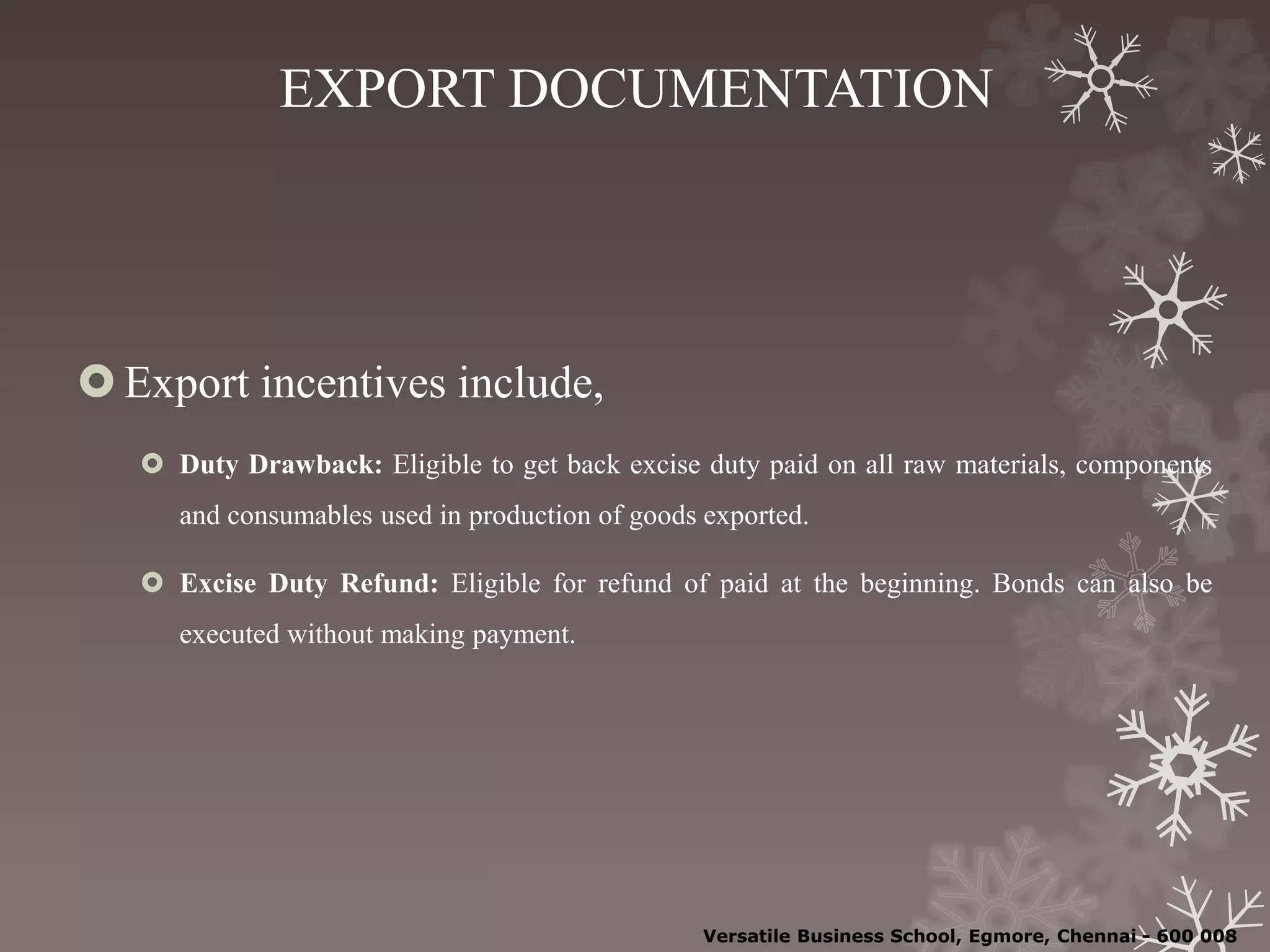 EXPORT DOCUMENTATION
Export incentives include,
 Duty Drawback: Eligible to get back excise duty paid on all raw materials, components
and consumables used in production of goods exported.
 Excise Duty Refund: Eligible for refund of paid at the beginning. Bonds can also be
executed without making payment.
Versatile Business School, Egmore, Chennai - 600 008
 