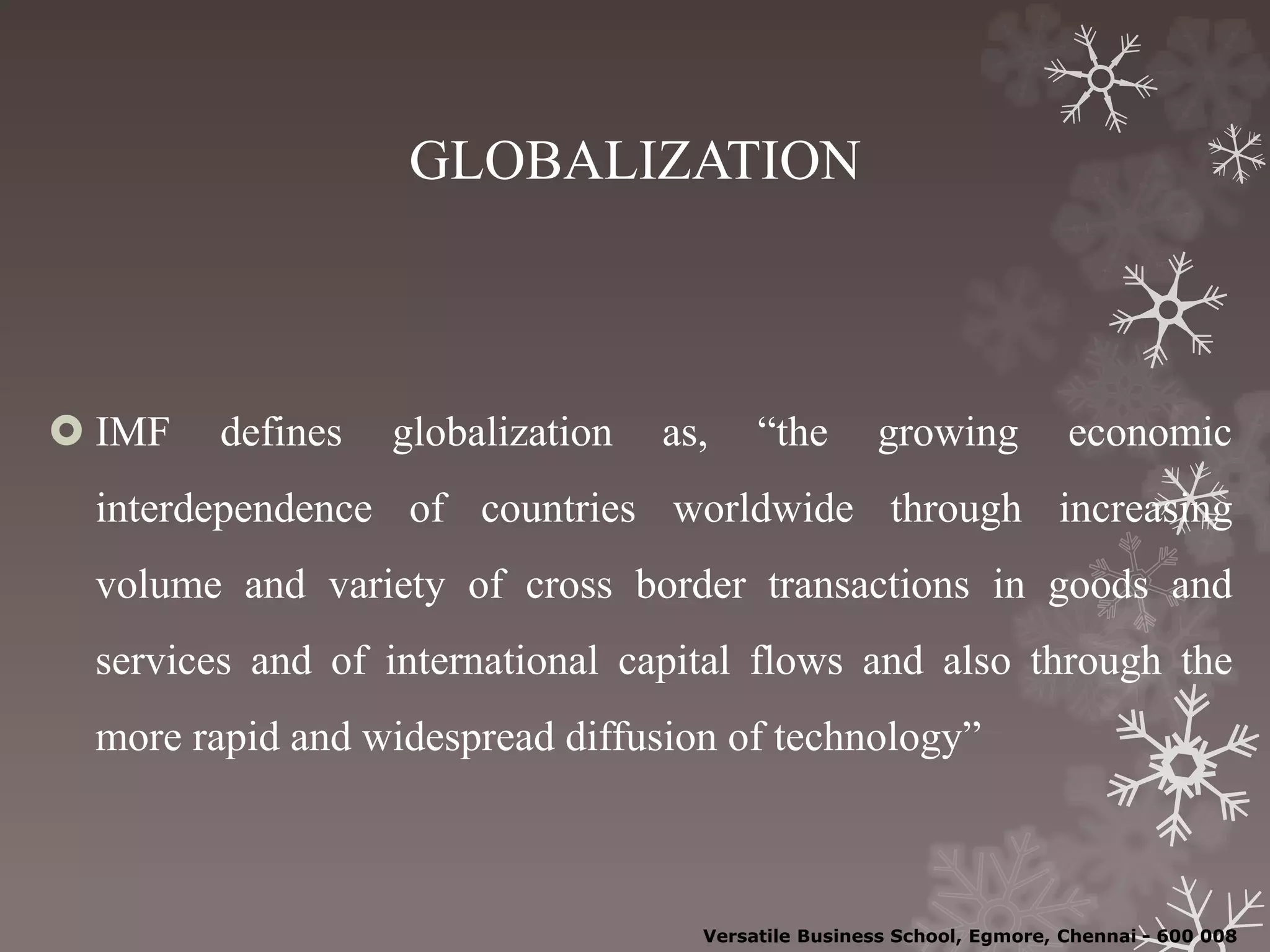 GLOBALIZATION
 IMF defines globalization as, “the growing economic
interdependence of countries worldwide through increasing
volume and variety of cross border transactions in goods and
services and of international capital flows and also through the
more rapid and widespread diffusion of technology”
Versatile Business School, Egmore, Chennai - 600 008
 