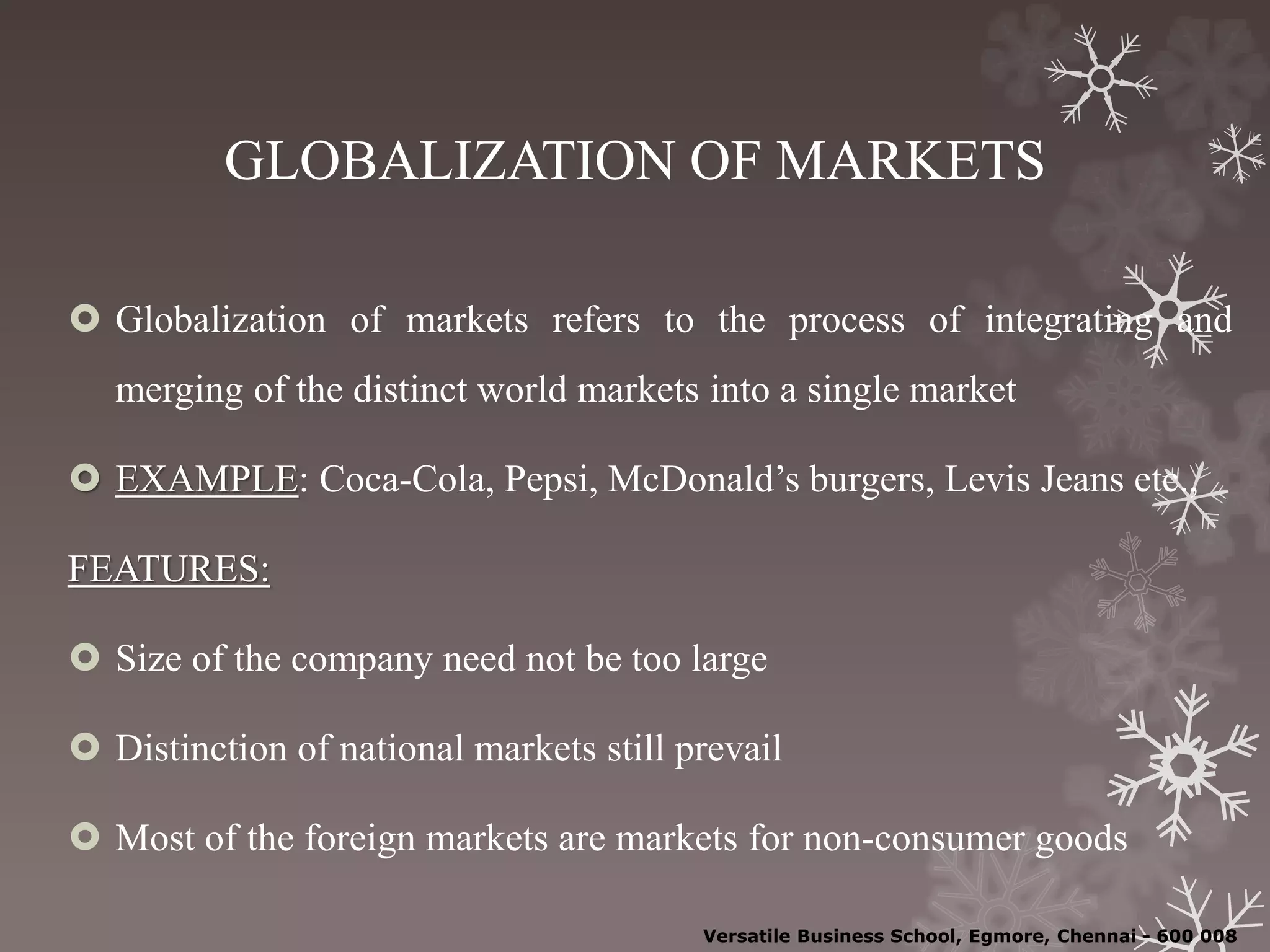 GLOBALIZATION OF MARKETS
 Globalization of markets refers to the process of integrating and
merging of the distinct world markets into a single market
 EXAMPLE: Coca-Cola, Pepsi, McDonald’s burgers, Levis Jeans etc.,
FEATURES:
 Size of the company need not be too large
 Distinction of national markets still prevail
 Most of the foreign markets are markets for non-consumer goods
Versatile Business School, Egmore, Chennai - 600 008
 
