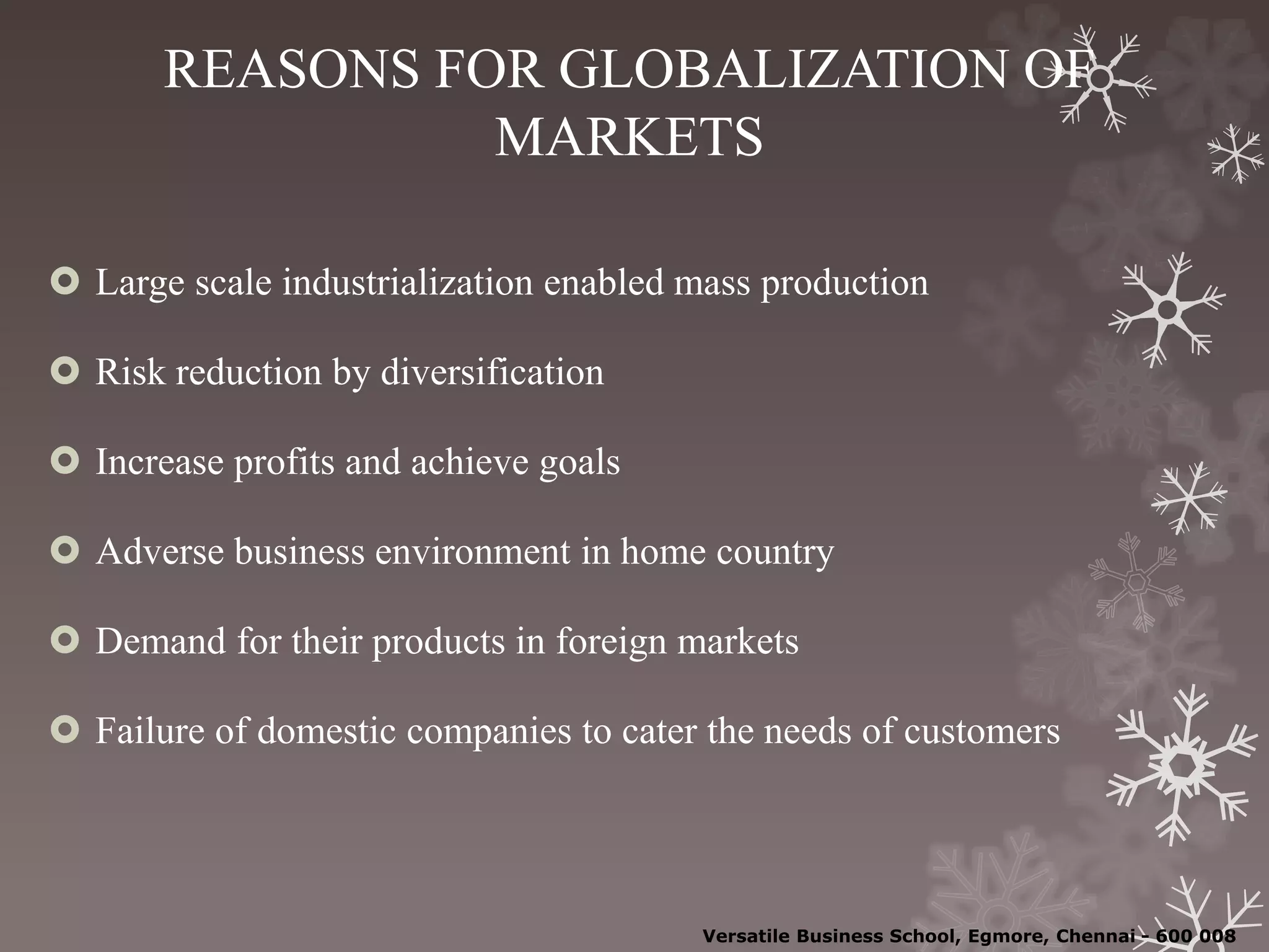 REASONS FOR GLOBALIZATION OF
MARKETS
 Large scale industrialization enabled mass production
 Risk reduction by diversification
 Increase profits and achieve goals
 Adverse business environment in home country
 Demand for their products in foreign markets
 Failure of domestic companies to cater the needs of customers
Versatile Business School, Egmore, Chennai - 600 008
 