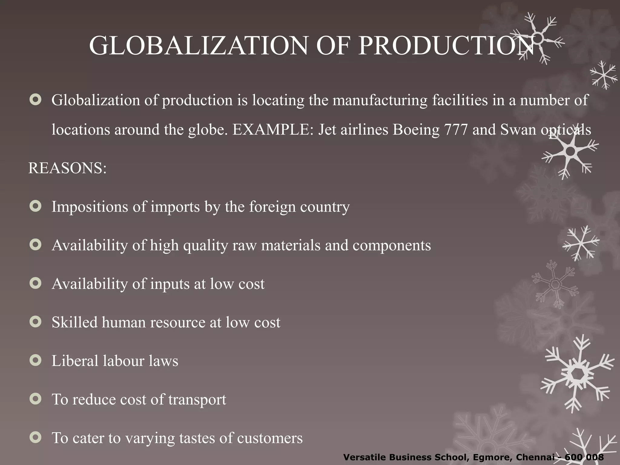 GLOBALIZATION OF PRODUCTION
 Globalization of production is locating the manufacturing facilities in a number of
locations around the globe. EXAMPLE: Jet airlines Boeing 777 and Swan opticals
REASONS:
 Impositions of imports by the foreign country
 Availability of high quality raw materials and components
 Availability of inputs at low cost
 Skilled human resource at low cost
 Liberal labour laws
 To reduce cost of transport
 To cater to varying tastes of customers
Versatile Business School, Egmore, Chennai - 600 008
 