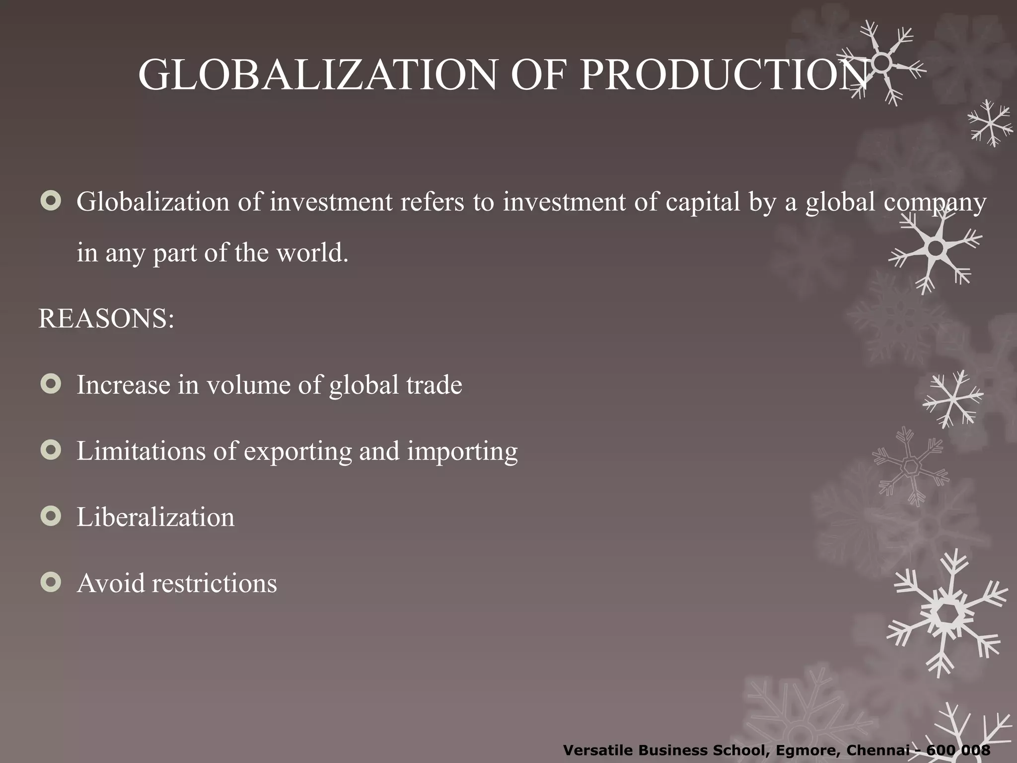 GLOBALIZATION OF PRODUCTION
 Globalization of investment refers to investment of capital by a global company
in any part of the world.
REASONS:
 Increase in volume of global trade
 Limitations of exporting and importing
 Liberalization
 Avoid restrictions
Versatile Business School, Egmore, Chennai - 600 008
 
