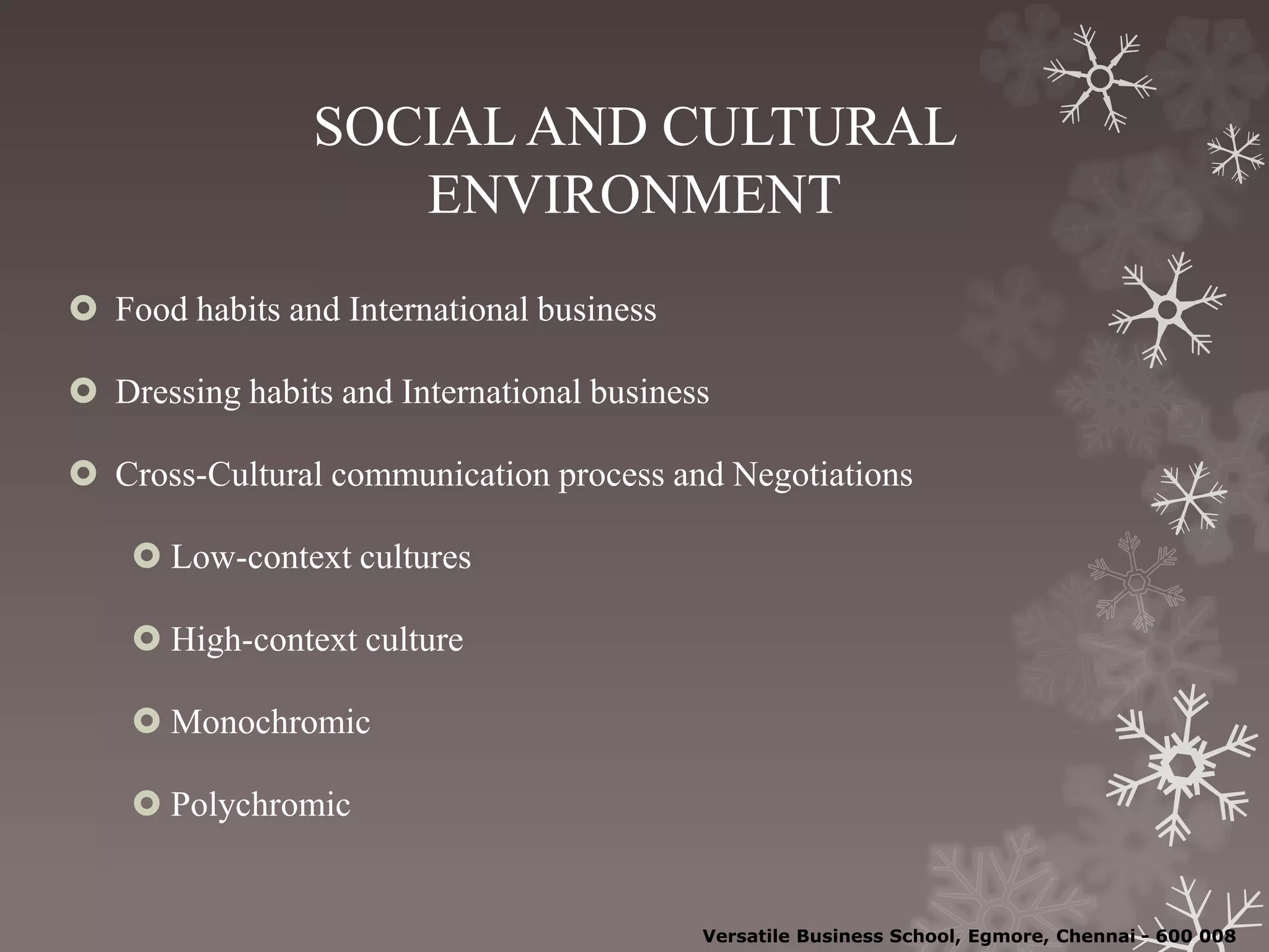 SOCIAL AND CULTURAL
ENVIRONMENT
 Food habits and International business
 Dressing habits and International business
 Cross-Cultural communication process and Negotiations
 Low-context cultures
 High-context culture
 Monochromic
 Polychromic
Versatile Business School, Egmore, Chennai - 600 008
 