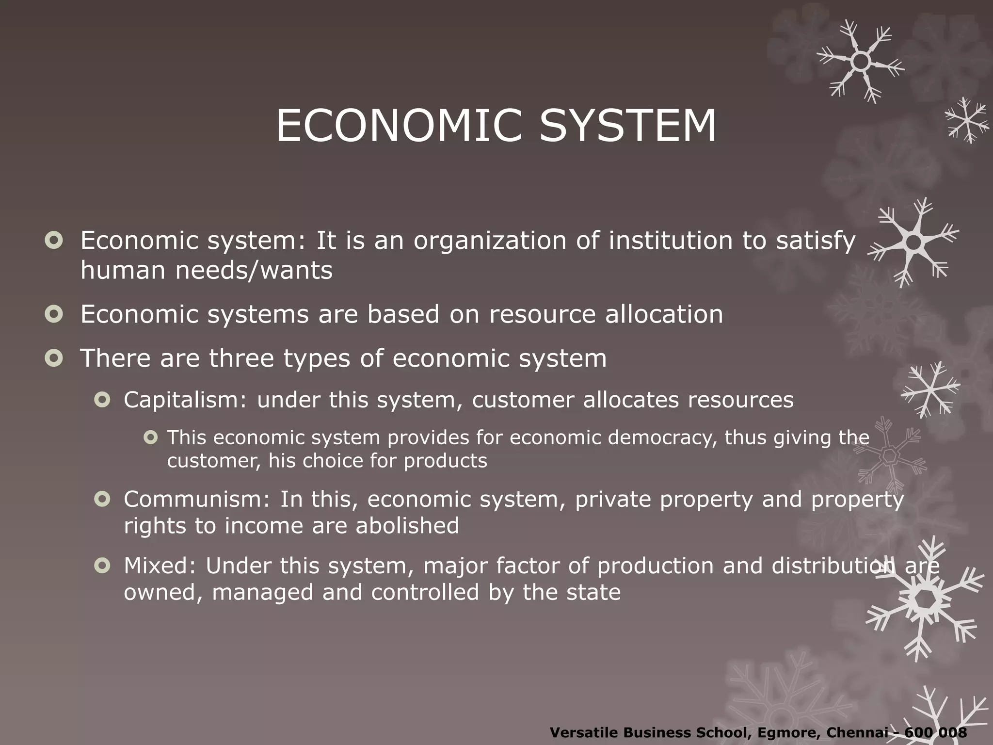 ECONOMIC SYSTEM
 Economic system: It is an organization of institution to satisfy
human needs/wants
 Economic systems are based on resource allocation
 There are three types of economic system
 Capitalism: under this system, customer allocates resources
 This economic system provides for economic democracy, thus giving the
customer, his choice for products
 Communism: In this, economic system, private property and property
rights to income are abolished
 Mixed: Under this system, major factor of production and distribution are
owned, managed and controlled by the state
Versatile Business School, Egmore, Chennai - 600 008
 