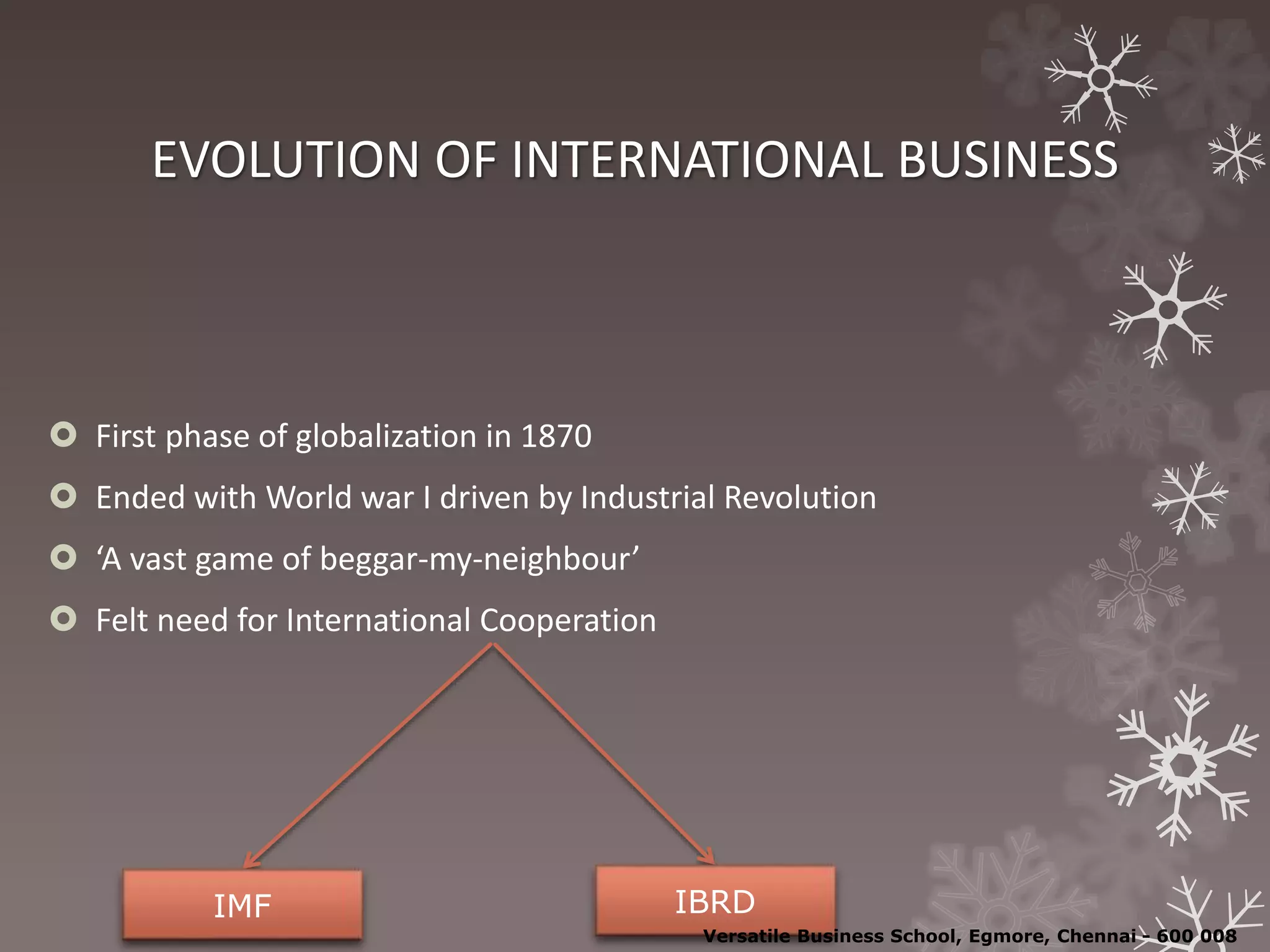 EVOLUTION OF INTERNATIONAL BUSINESS
 First phase of globalization in 1870
 Ended with World war I driven by Industrial Revolution
 ‘A vast game of beggar-my-neighbour’
 Felt need for International Cooperation
IMF IBRD
Versatile Business School, Egmore, Chennai - 600 008
 
