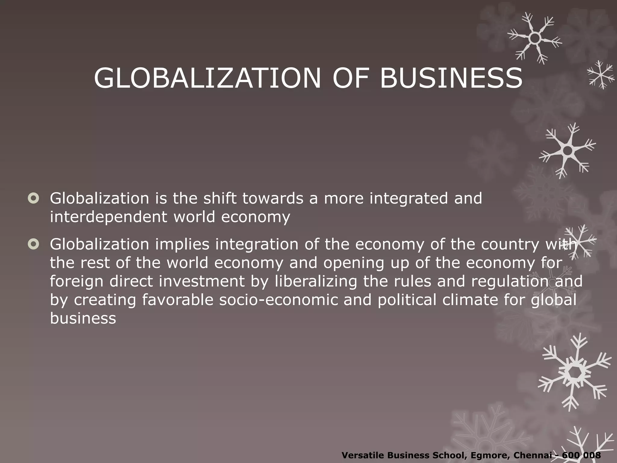 GLOBALIZATION OF BUSINESS
 Globalization is the shift towards a more integrated and
interdependent world economy
 Globalization implies integration of the economy of the country with
the rest of the world economy and opening up of the economy for
foreign direct investment by liberalizing the rules and regulation and
by creating favorable socio-economic and political climate for global
business
Versatile Business School, Egmore, Chennai - 600 008
 