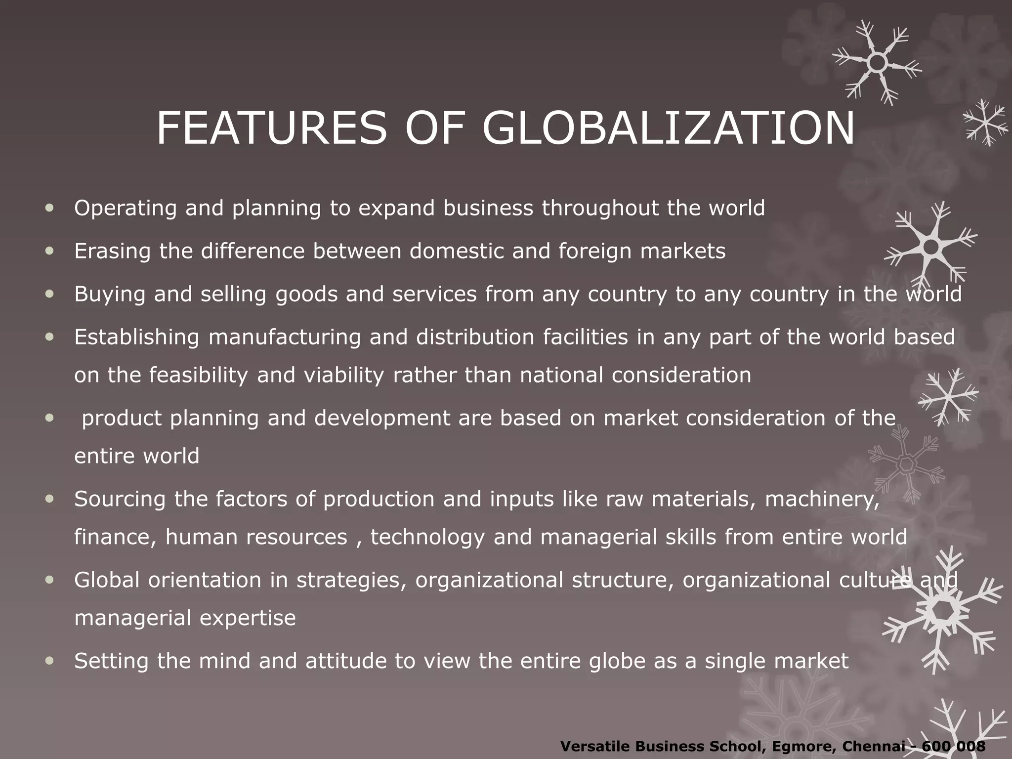 FEATURES OF GLOBALIZATION
 Operating and planning to expand business throughout the world
 Erasing the difference between domestic and foreign markets
 Buying and selling goods and services from any country to any country in the world
 Establishing manufacturing and distribution facilities in any part of the world based
on the feasibility and viability rather than national consideration
 product planning and development are based on market consideration of the
entire world
 Sourcing the factors of production and inputs like raw materials, machinery,
finance, human resources , technology and managerial skills from entire world
 Global orientation in strategies, organizational structure, organizational culture and
managerial expertise
 Setting the mind and attitude to view the entire globe as a single market
Versatile Business School, Egmore, Chennai - 600 008
 