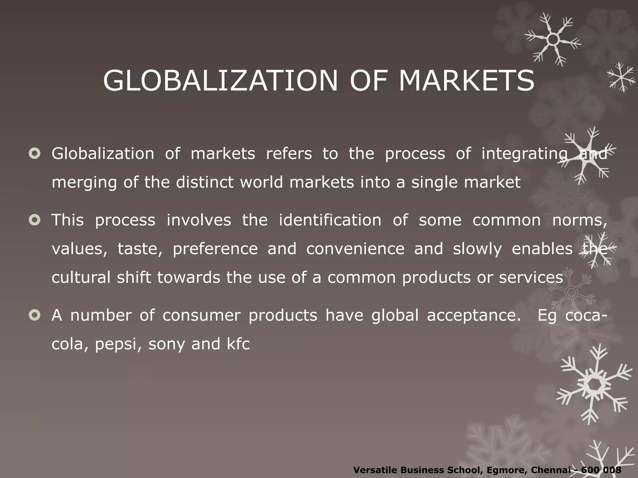 GLOBALIZATION OF MARKETS
 Globalization of markets refers to the process of integrating and
merging of the distinct world markets into a single market
 This process involves the identification of some common norms,
values, taste, preference and convenience and slowly enables the
cultural shift towards the use of a common products or services
 A number of consumer products have global acceptance. Eg coca-
cola, pepsi, sony and kfc
Versatile Business School, Egmore, Chennai - 600 008
 
