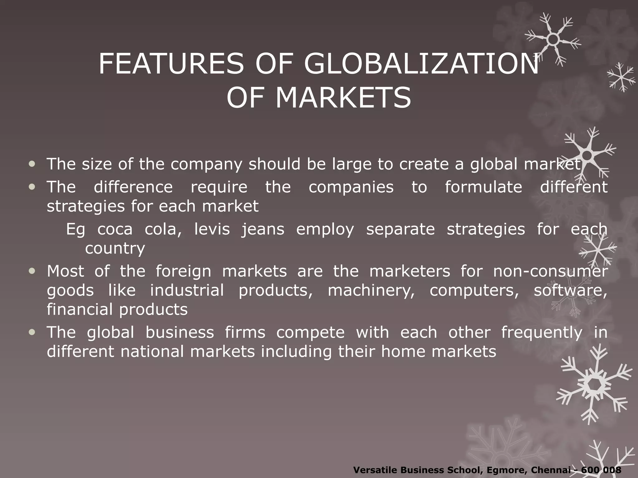 FEATURES OF GLOBALIZATION
OF MARKETS
 The size of the company should be large to create a global market
 The difference require the companies to formulate different
strategies for each market
Eg coca cola, levis jeans employ separate strategies for each
country
 Most of the foreign markets are the marketers for non-consumer
goods like industrial products, machinery, computers, software,
financial products
 The global business firms compete with each other frequently in
different national markets including their home markets
Versatile Business School, Egmore, Chennai - 600 008
 