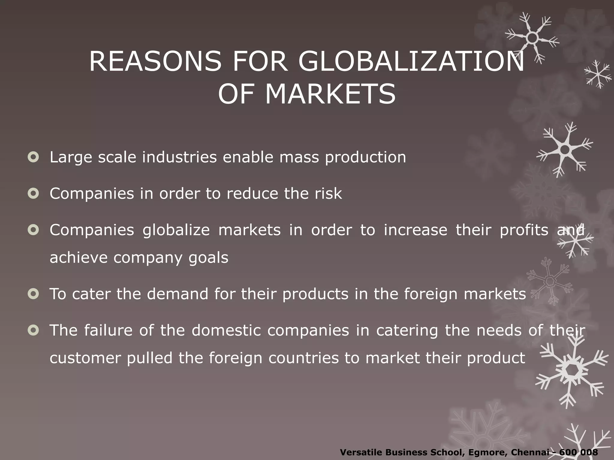 REASONS FOR GLOBALIZATION
OF MARKETS
 Large scale industries enable mass production
 Companies in order to reduce the risk
 Companies globalize markets in order to increase their profits and
achieve company goals
 To cater the demand for their products in the foreign markets
 The failure of the domestic companies in catering the needs of their
customer pulled the foreign countries to market their product
Versatile Business School, Egmore, Chennai - 600 008
 